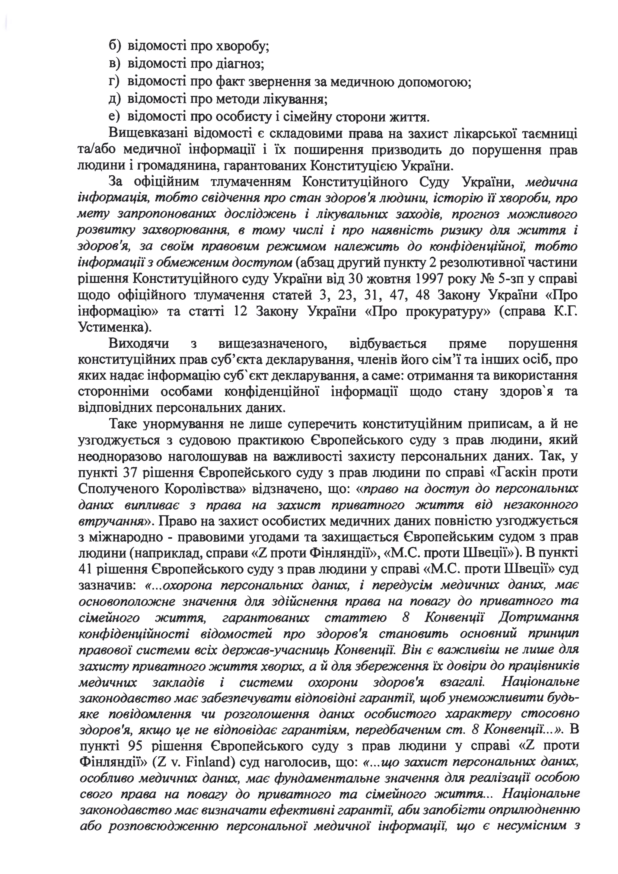 б) відомості про хворобу;
в) відомості про діагноз;
г) відомості про факт звернення за медичною допомогою;
д) відомості про методи лікування;
е) відомості про особисту і сімейну сторони життя.
Вищевказані відомості є складовими права на захист лікарської таємниці
та/або медичної інформації і їх поширення призводить до порушення прав
людини і громадянина, гарантованих Конституцією України.
За офіційним тлумаченням Конституційного Суду України, медична
інформація, тобто свідчення про стан здоров'я людини, історію ії хвороби, про
мету запропонованих досліджень і лікувальних заходів, прогноз можливого
розвитку захворювання, в тому числі і про ная,вність ризику для життя і
здоров'я, за своїм правовим режимом належить до конфіденційної: тобто
інформації з обмеженим доступом (абзац другий пункту 2 резолютивної частини
рішення Конституційного суду України від 30 жовтня 1997 року № 5-зп у справі
щодо офіційного тлумачення статей З, 23, 31, 47, 48 Закону України «Про
інформацію» та статті 12 Закону України «Про прокуратуру» (справа К.Г.
Устименка).
Виходячи з вищезазначеного, відбувається пряме порушення
конституційних прав суб'єкта декларування, членів його сім'ї та інших осіб, про
яких надає інформацію суб'єкт декларування, а саме: отримання та використання
сторонніми особами конфіденційної інформації щодо стану здоров' я та
. .ВІДПОВІДНИХ персональних даних.
Таке унормування не лише суперечить конституційним приписам, а й не
узгоджується з судовою практикою Європейського суду з прав людини, який
неодноразово наголошував на важливості захисту персональних даних. Так, у
пункті 37 рішення Європейського суду з прав людини по справі «Гаскін проти
Сполученого Королівства» відзначено, що: «право на доступ до персональних
даних випливає з права на захист приватного життя від незаконного
втручання». Право на захист особистих медичних даних повністю узгоджується
з міжнародно - правовими угодами та захищається Європейським судом з прав
людини (наприклад, справи «Z проти Фінляндії», «М.С. проти Швеції»). В пункті
41 рішення Європейського суду з прав людини у справі «М.С. проти Швеції» суд
зазначив: «...охорона персональних даних, і передусім медичних даних, має
основоположне значення для здійснення права на повагу до приватного та
сімейного життя, гарантованих статтею 8 Конвенції Дотримання
конфіденційності відомостей про здоров'я становить основний принцип
правової системи всіх держав-учасниць Конвенції: Він є важливіш не лише для
захисту приватного життя хворих, а й для збереження їх довіри до працівників
медичних закладів і системи охорони здоров'я взагалі. Національне
законодавство має забезпечувати відповідні гарантії: щоб унеможливити будь­
яке повідомлення чи розголошення даних особистого характеру стосовно
здоров'я, якщо це не відповідає гарантіям, передбаченим ст. 8 Конвенції: ..». В
пункті 95 рішення Європейського суду з прав людини у справі «Z проти
Фінляндії» (Z v. Finland) суд наголосив, що: «...що захист персональних даних,
особливо медичних даних, має фундаментальне значення для реалізації особою
свого права на повагу до приватного та сімейного життя.. . Національне
законодавство має визначати ефективні гарантії: аби запобігти оnрWІюдненню
або розповсюдженню персональної медичної інформації: що є несумісним з
 