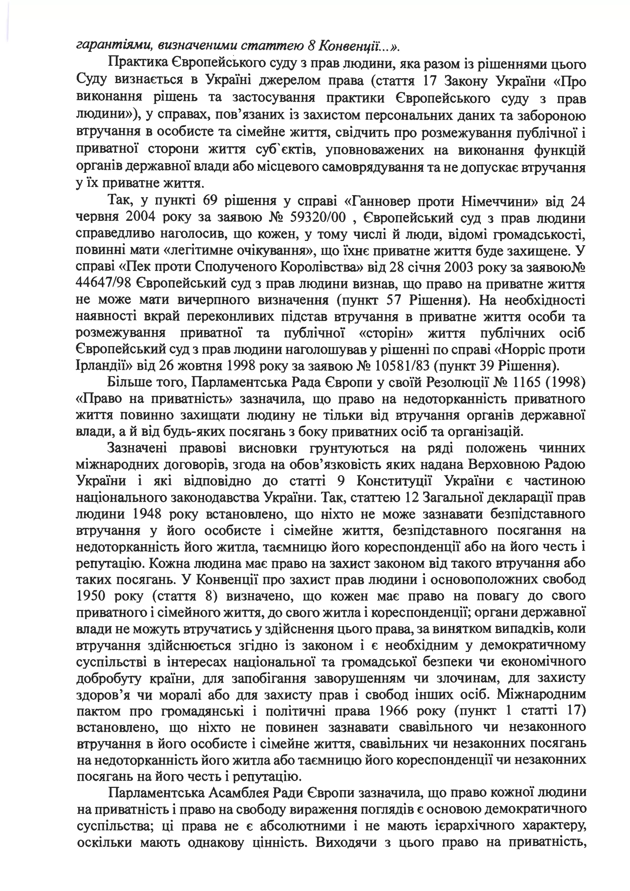 гарантіями, визначеними статтею 8 Конвенції: ..».
Практика Європейського суду з прав людини, яка разом із рішеннями цього
Суду визнається в Україні джерелом права (стаття 17 Закону України «Про
виконання рішень та застосування практики Європейського суду з прав
людини»), у справах, пов'язаних із захистом персональних даних та забороною
втручання в особисте та сімейне життя, свідчить про розмежування публічної і
приватної сторони життя суб' єктів, уповноважених на виконання функцій
органів державної влади або місцевого самоврядування та не допускає втручання
у їх приватне життя.
Так, у пункті 69 рішення у справі «Ганновер проти Німеччини» від 24
червня 2004 року за заявою № 59320/00 , Європейський суд з прав людини
справедливо наголосив, що кожен, у тому числі й люди, відомі громадськості,
повинні мати «легітимне очікування», що їхнє приватне життя буде захищене. У
справі «Пек проти Сполученого Королівства» від 28 січня 2003 року за заявою№
44647/98 Європейський суд з прав людини визнав, що право на приватне життя
не може мати вичерпного визначення (пункт 57 Рішення). На необхідності
наявності вкрай переконливих підстав втручання в приватне життя особи та
розмежування приватної та публічної «сторін» життя публічних осіб
Європейський суд з прав людини наголошував у рішенні по справі «Норріс проти
Ірландії» від 26 жовтня 1998 року за заявою № 10581/83 (пункт 39 Рішення).
Більше того, Парламентська Рада Європи у своїй Резолюції № 1165 (1998)
«Право на приватність» зазначила, що право на недоторканність приватного
життя повинно захищати людину не тільки від втручання органів державної
влади, а й від будь-яких посягань з боку приватних осіб та організацій.
Зазначені правові висновки грунтуються на ряді положень чинних
міжнародних договорів, згода на обов'язковість яких надана Верховною Радою
України і які відповідно до статті 9 Конституції України є частиною
національного законодавства України. Так, статтею 12 Загальної декларації прав
людини 1948 року встановлено, що ніхто не може зазнавати безпідставного
втручання у його особисте і сімейне життя, безпідставного посягання на
недоторканність його житла, таємницю його кореспонденції або на його честь і
репутацію. Кожна людина має право на захист законом від такого втручання або
таких посягань. У Конвенції про захист прав людини і основоположних свобод
1950 року (стаття 8) визначено, що кожен має право на повагу до свого
приватного і сімейного життя, до свого житла і кореспонденції; органи державної
влади не можуть втручатись у здійснення цього права, за винятком випадків, коли
втручання здійснюєгься згідно із законом і є необхідним у демократичному
суспільстві в інтересах національної та громадської безпеки чи економічного
добробуrу країни, для запобігання заворушенням чи злочинам, для захисту
здоров'я чи моралі або для захисту прав і свобод інших осіб. Міжнародним
пактом про громадянські і політичні права 1966 року (пункт 1 статті 17)
встановлено, що ніхто не повинен зазнавати свавільного чи незаконного
втручання в його особисте і сімейне життя, свавільних чи незаконних посягань
на недоторканність його житла або таємницю його кореспонденції чи незаконних
посягань на його честь і репутацію.
Парламентська Асамблея Ради Європи зазначила, що право кожної людини
на приватність і право на свободу вираження поглядів є основою демократичного
суспільства; ці права не є абсолютними і не мають ієрархічного характеру,
оскільки мають однакову цінність. Виходячи з цього право на приватність,
 