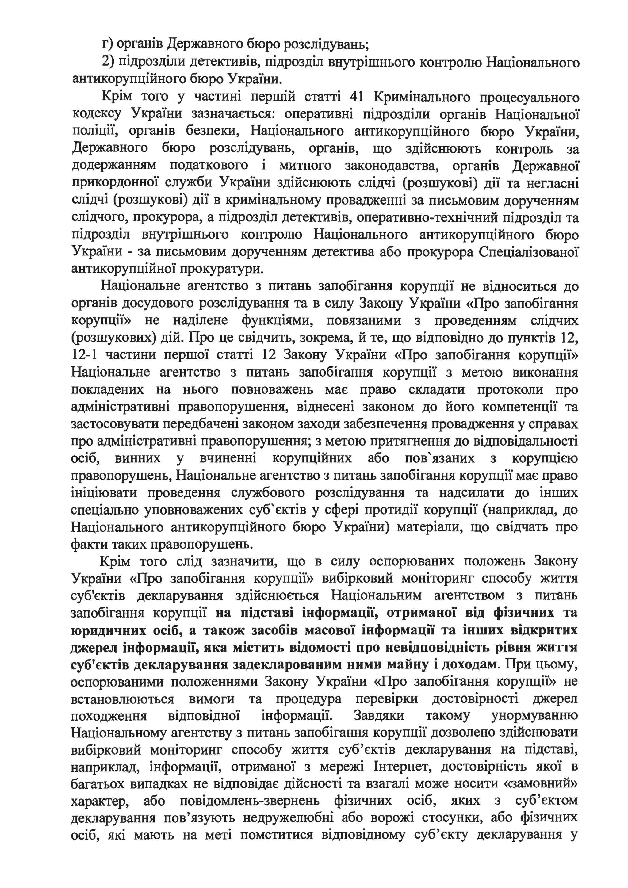 г) органів Державного бюро розслідувань;
2) підрозділи детективів, підрозділ внутрішнього контролю Національного
антикорупційного бюро України.
Крім того у частині першій статті 41 Кримінального процесуального
кодексу України зазначається: оперативні підрозділи органів Національної
поліції, органів безпеки, Національного антикорупційного бюро України,
Державного бюро розслідувань, органів, що здійснюють контроль за
додержанням податкового і митного законодавства, органів Державної
прикордонної служби України здійснюють слідчі (розшукові) дії та негласні
слідчі (розшукові) дії в кримінальному провадженні за письмовим дорученням
слідчого, прокурора, а підрозділ детективів, оперативно-технічний підрозділ та
підрозділ внутрішнього контролю Національного антикорупційного бюро
України - за письмовим дорученням детектива або прокурора Спеціалізованої
антикорупційної прокуратури.
Національне агентство з питань запобігання корупції не відноситься до
органів досудового розслідування та в силу Закону України «Про запобігання
корупції» не наділене функціями, повязаними з проведенням слідчих
(розшукових) дій. Про це свідчить, зокрема, й те, що відповідно до пунктів 12,
12-1 частини першої статті 12 Закону України «Про запобігання корупції»
Національне агентство з питань запобігання корупції з метою виконання
покладених на нього повноважень має право складати протоколи про
адміністративні правопорушення, віднесені законом до його компетенції та
застосовувати передбачені законом заходи забезпечення провадження у справах
про адміністративні правопорушення; з метою притягнення до відповідальності
осіб, винних у вчиненні корупційних або пов'язаних з корупцією
правопорушень, Національне агентство з питань запобігання корупції має право
ініціювати проведення службового розслідування та надсилати до інших
спеціально уповноважених суб'єктів у сфері протидії корупції (наприклад, до
Національного антикорупційного бюро України) матеріали, що свідчать про
факти таких правопорушень.
Крім того слід зазначити, що в силу оспорюваних положень Закону
України «Про запобігання корупції» вибірковий моніторинг способу життя
суб'єктів декларування здійснюється Національним агентством з питань
запобігання корупції на підставі інформації, отриманої від фізичних та
юридичних осіб, а також засобів масової інформації та інших відкритих
джерел інформації, яка містить відомості про невідповідність рівня життя
суб'єктів декларування задекларованим ними майну і доходам. При цьому,
оспорюваними положеннями Закону України «Про запобігання корупції» не
. . .встановлюються вимоги та процедура перев1рки достов1рносп джерел
походження відповідної інформації. Завдяки такому унормуванню
Національному агентству з питань запобігання корупції дозволено здійснювати
вибірковий моніторинг способу життя суб'єктів декларування на підставі,
наприклад, інформації, отриманої з мережі Інтернет, достовірність якої в
багатьох випадках не відповідає дійсності та взагалі може носити «замовний»
характер, або повідомлень-звернень фізичних осіб, яких з суб'єктом
декларування пов'язують недружелюбні або ворожі стосунки, або фізичних
осіб, які мають на меті помститися відповідному суб'єкту декларування у
 