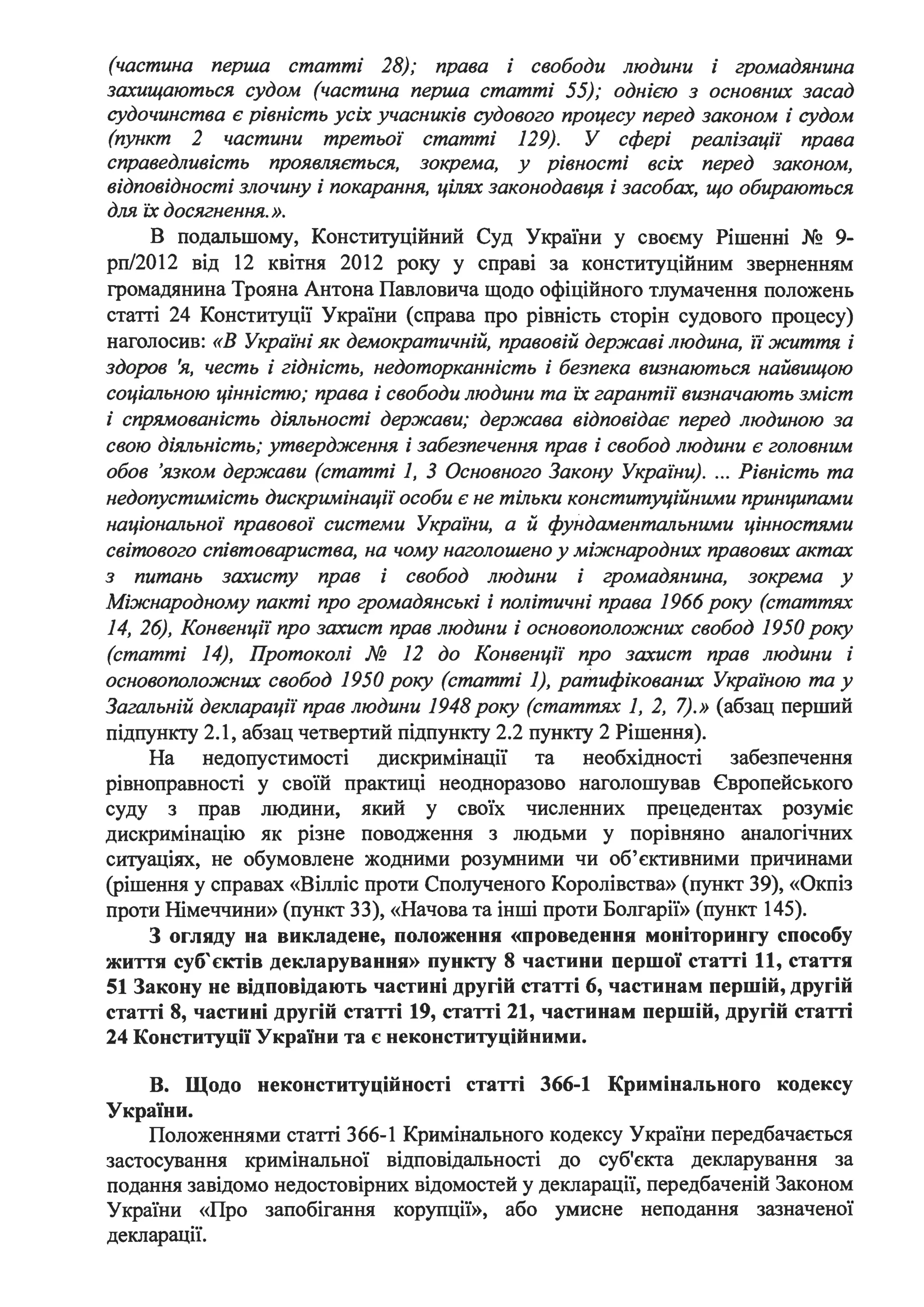 (частина перша статті 28); права і свободи людини і громадянина
захищаються судом (частина перша статті 55); однією з основних засад
судочинства є рівність усіх учасників судового процесу перед законом і судом
(пункт 2 частини третьої статті 129). У сфері реалізації права
справедливість проявляється, зокрема, у рівності всіх перед законом,
відповідності злочину і покарання, цілях законодавЦЯ, і засобах, що обираються
для ЇХ досягнення.».
В подальшому, Конституційний Суд України у своєму Рішенні No 9-
рп/2012 від 12 квітня 2012 року у справі за конституційним зверненням
громадянина Трояна Антона Павловича щодо офіційного тлумачення положень
статті 24 Конституції України (справа про рівність сторін судового процесу)
наголосив: «В Украіні як демократичній, правовій державі людина, ії життя і
здоров 'я, честь і гідність, недоторканність і безпека визнаються найвищою
соціальною цінністю; права і свободи людини та ЇХ гарантії визначають зміст
і спрямованість діяльності держави; держава відповідає перед людиною за
свою діяльність; утвердження і забезпечення прав і свобод людини є головним
обов 'язком держави (статті 1, З Основного Закону України). ... Рівність та
недопустимість дискримінації особи є не тільки конституційними принципами
національної правової системи Украіни, а й фундаментальними цінностями
світового співтовариства, на чому наголошено у міжнародних правових актах
з питань захисту прав і свобод людини і громадянина, зокрема у
Міжнародному пакті про громадянські і політичні права 1966 року (статтях
14, 26), Конвенції про захист прав людини і основоположних свобод 1950 року
(статті 14), Протоколі № 12 до Конвенції про захист прав людини і
основоположних свобод 1950 року (статті 1), ратифікованих Украіною та у
Загальній декларації прав людини 1948 року (статтях 1, 2, 7).» (абзац перший
підпункту 2.1, абзац четвертий підпункту 2.2 пункту 2 Рішення).
На недопустимості дискримінацн та необхідності забезпечення
рівноправності у своїй практиці неодноразово наголошував Європейського
суду з прав людини, який у своїх численних прецедентах розуміє
дискримінацію як різне поводження з людьми у порівняно аналогічних
ситуаціях, не обумовлене жодними розумними чи об'єктивними причинами
(рішення у справах «Вілліс проти Сполученого Королівства» (пункт 39), «Окпіз
проти Німеччини» (пункт 33), «Начова та інші проти Болгарії» (пункт 145).
З огляду на викладене, положення «проведення моніторингу способу
життя суб'єктів декларування» пункту 8 частини першої статті 11, стаття
51 Закону не відповідають частині другій статті 6, частинам першій, другій
статті 8, частині другій статті 19, статті 21, частинам першій, другій статті
24 Конституції України та є неконституційними.
В. Щодо неконституційності статті 366-1 Кримінального кодексу
України.
Положеннями статті 366-1 Кримінального кодексу України передбачається
застосування кримінальної відповідальності до суб'єкта декларування за
подання завідомо недостовірних відомостей у декларації, передбаченій Законом
України «Про запобігання корупції», або умисне неподання зазначеної
декларації.
 