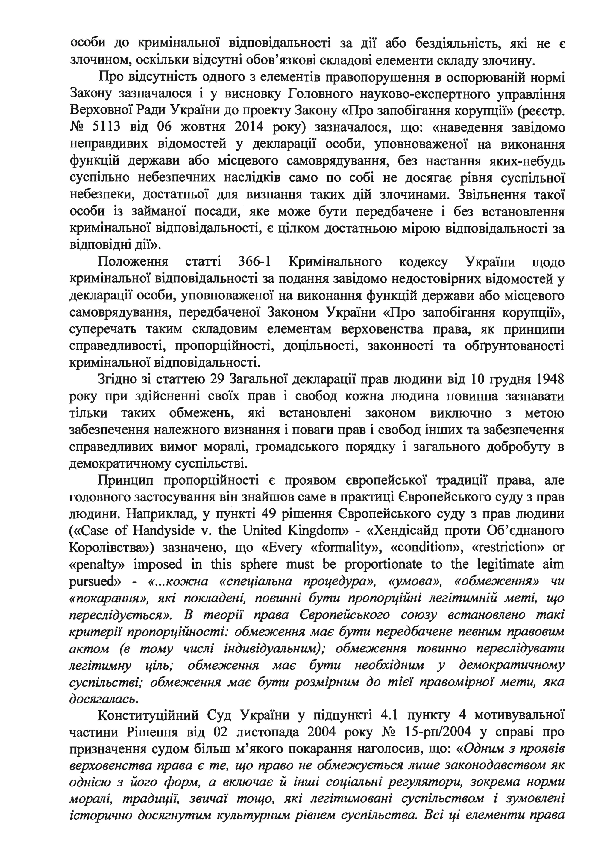 особи до кримінальної відповідальності за дії або бездіяльність, які не є
злочином, оскільки відсутні обов'язкові складові елементи складу злочину.
Про відсутність одного з елементів правопорушення в оспорюваній нормі
Закону зазначалося і у висновку Головного науково-експертного управління
Верховної Ради України до проекту Закону «Про запобігання корупції» (реєстр.
№ 5113 від 06 жовтня 2014 року) зазначалося, що: «наведення завідомо
неправдивих відомостей у декларації особи, уповноваженої на виконання
функцій держави або місцевого самоврядування, без настання яких-небудь
суспільно небезпечних наслідків само по собі не досягає рівня суспільної
небезпеки, достатньої для визнання таких дій злочинами. Звільнення такої
особи із займаної посади, яке може бути передбачене і без встановлення
кримінальної відповідальності, є цілком достатньою мірою відповідальності за
відповідні дії».
Положення статті 366-1 Кримінального кодексу України щодо
кримінальної відповідальності за подання завідомо недостовірних відомостей у
декларації особи, уповноваженої на виконання функцій держави або місцевого
самоврядування, передбаченої Законом України «Про запобігання корупції»,
суперечать таким складовим елементам верховенства права, як принципи
справедливості, пропорційності, доцільності, законності та обгрунтованості
кримінальної відповідальності.
Згідно зі статтею 29 Загальної декларації прав людини від 1О грудня 1948
року при здійсненні своїх прав і свобод кожна людина повинна зазнавати
тільки таких обмежень, які встановлені законом виключно з метою
забезпечення належного визнання і поваги прав і свобод інших та забезпечення
справедливих вимог морал1, громадського порядку і загального добробуту в
. .демократичному сусшльств1.
Принцип пропорційності є проявом європейської традицн права, але
головного застосування він знайшов саме в практиці Європейського суду з прав
людини. Наприклад, у пункті 49 рішення Європейського суду з прав людини
(«Case of Handyside v. the United Kingdom» - «Хендісайд проти Об'єднаного
Королівства») зазначено, що «Every «formality», «condition», «restriction» or
«penalty» imposed in this sphere must Ье proportionate to the legitimate aim
pursued» - «...кожна «спеціальна процедура», «умова», «обмеження» чи
«покарання», які покладені, повинні бути пропорційні легітимній меті, що
переслідується». В теорії права Європейського союзу встановлено такі
критерії пропорційності: обмеження має бути передбачене певним правовим
актом (в тому числі індивідуальним); обмеження повинно переслідувати
легітимну ціль; обмеження має бути необхідним у демократичному
суспільстві; обмеження має бути розмірним до тієї правомірної мети, яка
досягалась.
Конституційний Суд України у підпункті 4.1 пункту 4 мотивувальної
частини Рішення від 02 листопада 2004 року № 15-рп/2004 у справі про
призначення судом більш м'якого покарання наголосив, що: «Одним з проявів
верховенства права є те, що право не обме:ж:ується лише законодавством як
однією з його форм, а включає й інші соціальні регулятори, зокрема норми
моралі, традиції: звичаї тощо, які легітимовані суспільством і зумовлені
історично досягнутим культурним рівнем суспільства. Всі ці елементи права
 
