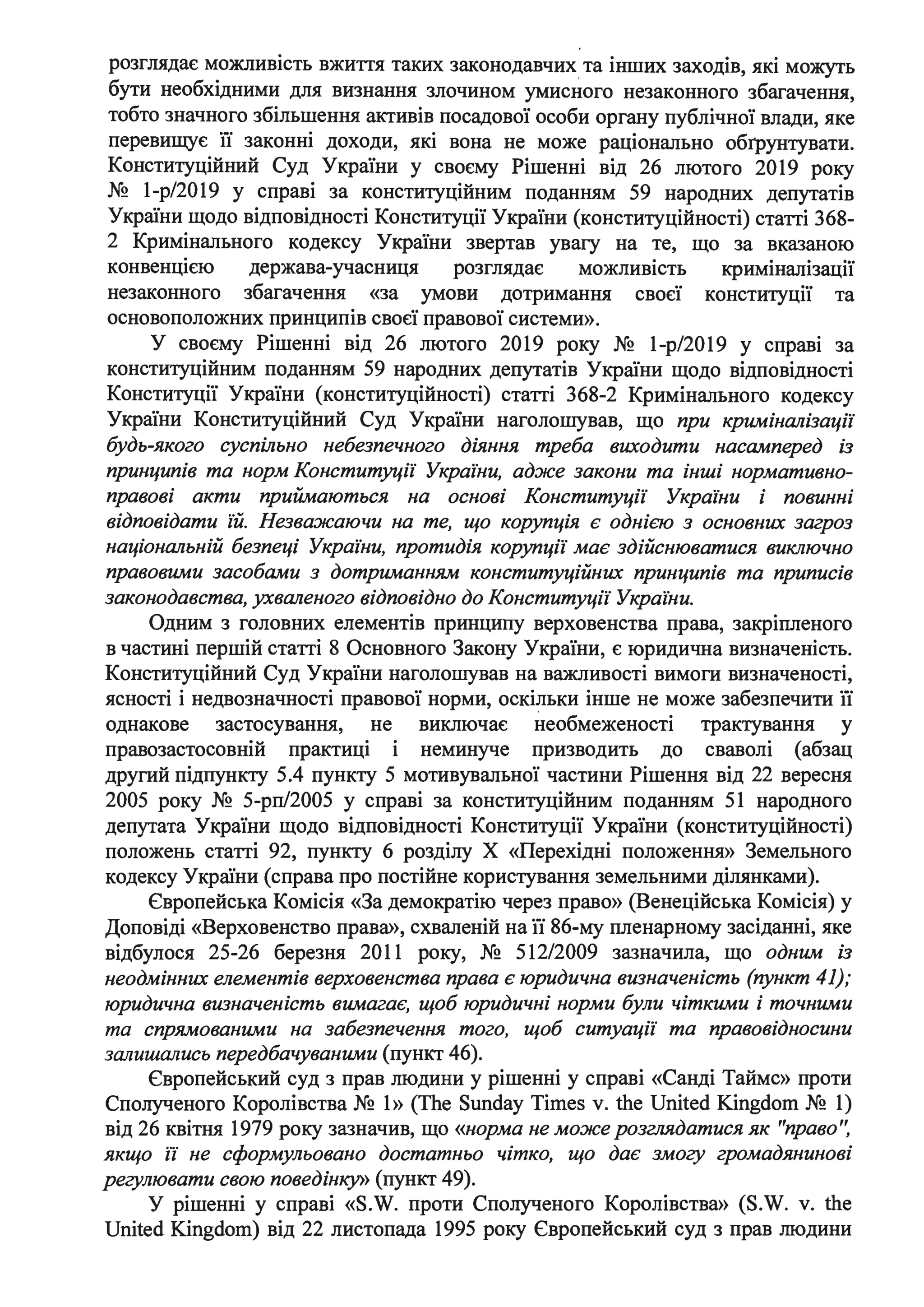 ..
розглядає можливість вжиття таких законодавчих_ та інших заходів, які можуть
бути необхідними для визнання злочином умисного незаконного збагачення,
тобто значного збільшення активів посадової особи органу публічної влади, яке
перевищує її законні доходи, які вона не може раціонально обrрунтувати.
Конституційний Суд України у своєму Рішенні від 26 лютого 2019 року
№ 1-р/2019 у справі за конституційним поданням 59 народних депутатів
України щодо відповідності Конституції України (конституційності) статті 368-
2 Кримінального кодексу України звертав увагу на те, що за вказаною
конвенщєю держава-учасниця розглядає можливість криміналізації
незаконного збагачення «за умови дотримання своєї конституції та
основоположних принципів своєї правової системи».
У своєму Рішенні від 26 лютого 2019 року № 1-р/2019 у справі за
конституційним поданням 59 народних депутатів України щодо відповідності
Конституції України (конституційності) статті 368-2 Кримінального кодексу
України Конституційний Суд України наголошував, що при криміналізації
будь-якого суспільно небезпечного діяння треба виходити насамперед із
принципів та норм Конституції Украіни, адже закони та інші нормативно­
правові акти приймаються на основі Конституції Украіни і повинні
відповідати їй. Незважаючи на те, що корупція є однією з основних загроз
національній безпеці України, протидія коруrщії має здійснюватися виключно
правовими засобами з дотриманням конституційних принципів та приписів
законодавства, ухваленого відповідно до Конституції Украіни.
Одним з головних елементів принципу верховенства права, закріпленого
в частині першій статті 8 Основного Закону України, є юридична визначеність.
Конституційний Суд України наголошував на важливості вимоги визначеності,
ясності і недвозначності правової норми, оскільки інше не може забезпечити її
однакове застосування, не виключає необмеженості трактування у
правозастосовній практиці і неминуче призводить до сваволі (абзац
другий підпункту 5.4 пункту 5 мотивувальної частини Рішення від 22 вересня
2005 року № 5-рп/2005 у справі за конституційним поданням 51 народного
депутата України щодо відповідності Конституції України (конституційності)
положень статті 92, пункту 6 розділу Х «Перехідні положення» Земельного
кодексу України (справа про постійне користування земельними ділянками).
Європейська Комісія «За демократію через право» (Венеційська Комісія) у
Доповіді «Верховенство права», схваленій на її 86-му пленарному засіданні, яке
відбулося 25-26 березня 2011 року, № 512/2009 зазначила, що одним із
неодмінних елементів верховенства права є юридична визначеність (пункт 41);
юридична визначеність вимагає, щоб юридичні норми були чіткими і точними
та спрямованими на забезпечення того, щоб ситуації та правовідносини
залишались передбачуваними (пункт 46).
Європейський суд з прав людини у рішенні у справі «Санді Таймс» проти
Сполученого Королівства № 1» (Тhе Sunday Times v. the United Кingdom № 1)
від 26 квітня 1979 року зазначив, що «норма не може розглядатися як "право'~
якщо ії не сформульовано достатньо чітко, що дає змогу громадянинові
регулювати свою поведінку» (пункт 49).
У рішенні у справі «S.W. проти Сполученого Королівства» (S.W. v. the
United Kingdom) від 22 листопада 1995 року Європейський суд з прав людини
 