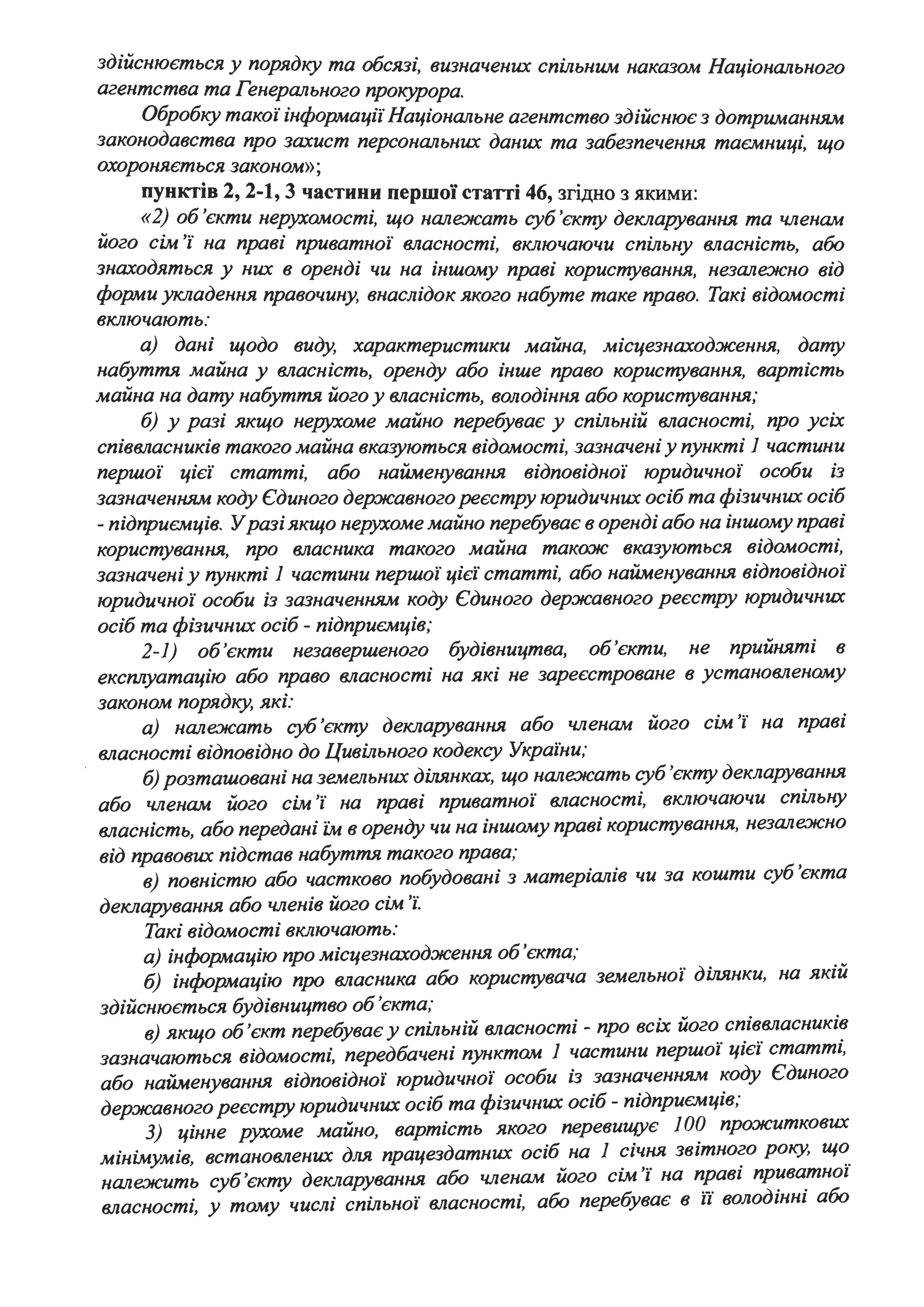 здійснюється у порядку та обсязі, визначених спільн-им наказом Національного
агентства та Генерального прокурора.
Обробку такої інформації' Національне агентство здійснює з дотр-иманням
законодавства про захист персональних даних та забезпечення таємниці, що
охороняється законом»;
пунктів 2, 2-1, 3 частини першої статті 46, згідно з якими:
«2) об 'єкти нерухомості, що належать суб'єкту декларування та членам
його сім 'і' на праві приватної' власності, включаючи спільну власність, або
знаходяться у них в оренді чи на іншому праві користування, незалежно від
форми укладення правочину, внаслідок якого набуте таке право. Такі відомості
включають:
а) дані щодо виду, характеристики майна, місцезнаходження, дату
набуття майна у власність, оренду або інше право користування, вартість
майна на дату набуття його у власність, володіння або користування;
б) у разі якщо нерухоме майно перебуває у спільній власності, про усіх
співвласників такого майна вказуються відомості, зазначені у пункті 1 частини
першої' цієї' статті, або найменування відповідної' юридичної' особи із
зазначенням коду Єдиного державного реєстру юридичних осіб та фізичних осіб
- підприємців. Уразі якщо нерухоме майно перебуває в оренді або на іншому праві
користування, про власника такого майна тако:ж вказуються відомості,
зазначені у пункті 1 частини першої' цієї' статті, або найменування відповідної'
юридичної· особи із зазначенням коду Єдиного державного реєстру юридичних
осіб та фізичних осіб - підприємців;
2-1) об'єкти незавершеного будівництва, об'єкти, не прийняті в
експлуатацію або право власності на які не зареєстроване в установленому
законом порядку, які:
а) належать суб 'ек.ту декларування або членам його сім 'і' на праві
власності відповідно до Цивільного кодексу Украіни;
б) розташовані на земельних ділянках, що належать суб 'ек.ту декларування
або членам його сім 'і' на праві приватної' власності, включаючи спільну
власність, або передані Z:М в оренду чи на іншому праві користування, незалежно
від правових підстав набуття такого права;
в) повністю або частково побудовані з матеріалів чи за кошти суб 'єкта
декларування або членів його сім 'і'.
Такі відомості включають:
а) інформацію про місцезнаходження об,єкта;
б) інформацію про власника або користувача земельної· ділянки, на якій
здійснюється будівництво об 'єкта;
в) якщо об'єкт перебуває у спільній власності - про всіх його співвласників
зазначаються відомості, передбачені пунктом 1 частини першої' цієї· статті,
або найменування відповідної· юридичної· особи із зазначенням коду Єдиного
державного реєстру юридичних осіб та фізичних осіб - підприємців;
З) цінне рухоме майно, вартість якого перевищує 1ОО прожиткових
мінімумів, встановлених для працездатних осіб на 1 січня звітного року, що
належить суб'єкту декларування або членам його сім 'і' на праві приватної
власності, у тому числі спільної власності, або перебуває в ії володінні або
 