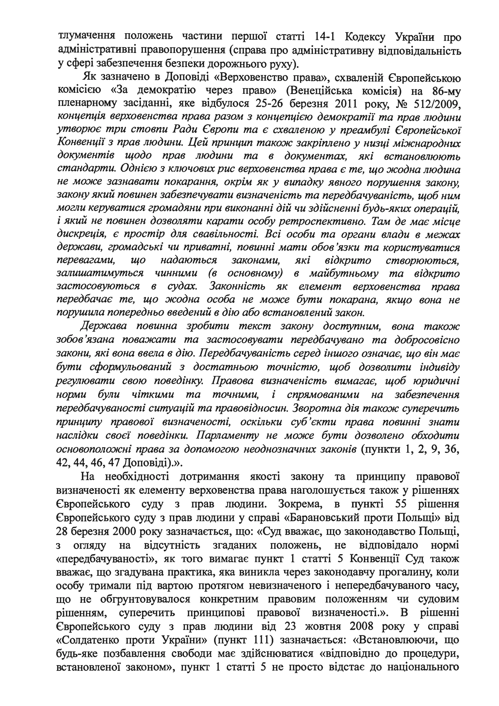 тлумачення положень частини першої статті 14-1 Кодексу України про
адміністративні правопорушення (справа про адміністративну відповідальність
у сфері забезпечення безпеки дорожнього руху).
Як зазначено в Доповіді «Верховенство права», схваленій Європейською
комісією «За демократію через право» (Венеційська комісія) на 86-му
пленарному засіданні, яке відбулося 25-26 березня 2011 року, № 512/2009,
концепція верховенства права разом з концепцією демократії та прав людини
утворює три стовпи Ради Європи та є схваленою у преамбулі Європейської
Конвенції з прав людини. Цей принцип також закріплено у низці міжнародних
документів щодо прав людини та в документах, які встановлюють
стандарти. Однією з ключових рис верховенства права є те, що жодна людина
не може зазнавати покарання, окрім як у випадку явного поwшення закону,
закону який повинен забезпечувати визначеність та передбачуваність, щоб ним
могли кеwватися громадяни при виконанні дій чи здійсненні будь-яких операцій,
і який не повинен дозволяти карати особу ретроспективно. Там де має місце
дискреція, є простір для свавільності. Всі особи та органи влади в межах
держави, громадські чи приватні, повинні мати обов 'язки та корисrпуватися
перевагами, що надаються законами, які відкрито створюються,
залишатимуться чинними (в основному) в майбутньому та відкрито
застосовуються в судах. Законність як елемент верховенства права
передбачає те, що жодна особа не може бути покарана, якщо вона не
порушWІа попередньо введений в дію або встановлений закон.
Держава повинна ·зробити текст закону доступним, вона також
зобов 'язана поважати та застосовувати передбачувано та добросовісно
закони, які вона ввела в дію. Передбачуваність серед іншого означає, що він має
бути сформульований з достатньою точністю, щоб дозволити індивіду
регулювати свою поведінку. Правова визначеність вимагає, щоб юридичні
норми були чіткими та точними, і спрямованими на забезпечення
передбачуваності ситуацій та правовідносин. Зворотна дія також суперечить
принципу правової визначеності, оскільки суб'єкти права повинні знати
наслідки своєї поведінки. Парламенту не може бути дозволено обходити
основоположні права за допомогою неоднозначних законів (пункти 1, 2, 9, 36,
42, 44, 46, 47 Доповіді).».
На необхідності дотримання якості закону та принципу правової
визначеності як елементу верховенства права наголошується також у рішеннях
Європейського суду з прав людини. Зокрема, в пункті 55 рішення
Європейського суду з прав людини у справі «Барановський проти Польщі» від
28 березня 2000 року зазначається, що: «Суд вважає, що законодавство Польщі,
з огляду на відсутність згаданих положень, не відповідало нормі
«передбачуваності», як того вимагає пункт 1 статті 5 Конвенції Суд також
вважає, що згадувана практика, яка виникла через законодавчу прогалину, коли
особу тримали під вартою протягом невизначеного і непередбачуваного часу,
що не обгрунтовувалося конкретним правовим положенням чи судовим
рішенням, суперечить принципові правової визначеності.». В рішенні
Європейського суду з прав людини від 23 жовтня 2008 року у справі
«Солдатенко проти України» (пункт 111) зазначається: «Встановлюючи, що
будь-яке позбавлення свободи має здійснюватися «відповідно до процедури,
встановленої законом», пункт 1 статті 5 не просто відстає до національного
 