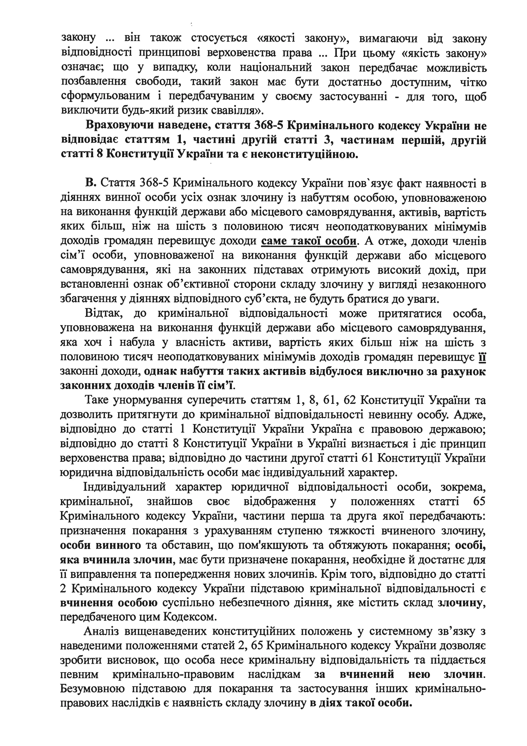 закону ... він також стосується «якості закону», вимагаючи від закону
відповідності принципові верховенства права ... При цьому «якість закону»
означає; що у випадку, .коли національний закон передбачає можливість
позбавлення свободи, такий закон має бути достатньо доступним, чітко
сформульованим і передбачуваним у своєму застосуванні - для того, щоб
виключити будь-який ризик свавілля».
Враховуючи наведене, стаття 368-5 Кримінального кодексу України не
відповідає статтям 1, частині другій статті 3, частинам першій, другій
статті 8 Конституції України та є неконституційною.
В. Стаття 368-5 Кримінального кодексу України пов'язує факт наявності в
діяннях винної особи усіх ознак злочину із набуттям особою, уповноваженою
на виконання функцій держави або місцевого самоврядування, активів, вартість
яких більш, ніж на шість з половиною тисяч неоподатковуваних мінімумів
доходів громадян перевищує доходи саме такої особи. А отже, доходи членів
сім'ї особи, уповноваженої на виконання функцій держави або місцевого
самоврядування, які на законних підставах отримують високий дохід, при
встановленні ознак об'єктивної сторони складу злочину у вигляді незаконного
збагачення у діяннях відповідного суб'єкта, не будуть братися до уваги.
Відтак, до кримінальної відповідальності може притягатися особа,
уповноважена на виконання функцій держави або місцевого самоврядування,
яка хоч і набула у власність активи, вартість яких більш ніж на шість з
половиною тисяч неоподатковуваних мінімумів доходів громадян перевищує її
законні доходи, однак набуття таких активів відбулося виключно за рахунок
законних доходів членів її сім'ї.
Таке унормування суперечить статтям 1, 8, 61, 62 Конституції України та
дозволить притягнути до кримінальної відповідальності невинну особу. Адже,
відповідно до статті 1 Конституції України Україна є правовою державою;
відповідно до статті 8 Конституції України в Україні визнається і діє принцип
верховенства права; відповідно до частини другої статті 61 Конституції України
юридична відповідальність .особи має індивідуальний характер.
Індивідуальний характер юридичної відповідальності особи, зокрема,
кримінальної, знайшов своє відображення у положеннях статті 65
Кримінального кодексу України, частини перша та друга якої передбачають:
призначення покарання з урахуванням ступеню тяжкосп вчиненого злочину,
особи винного та обставин, що пом'якшують та обтяжують покарання; особі,
яка вчинила злочин, має бути призначене покарання, необхідне й достатнє для
її виправлення та попередження нових злочинів. Крім того, відповідно до статті
2 Кримінального кодексу України підставою кримінальної відповідальності є
вчинення особою суспільно небезпечного діяння, яке містить склад злочину,
передбаченого цим Кодексом.
Аналіз вищенаведених конституційних положень у системному зв'язку з
наведеними положеннями статей 2, 65 Кримінального кодексу України дозволяє
зробити висновок, що особа несе кримінальну відповідальність та піддається
певним кримінально-правовим наслідкам за вчинений нею злочин.
Безумовною підставою для покарання та застосування інших кримінально­
правових наслідків є наявність складу злочину в діях такої особи.
 