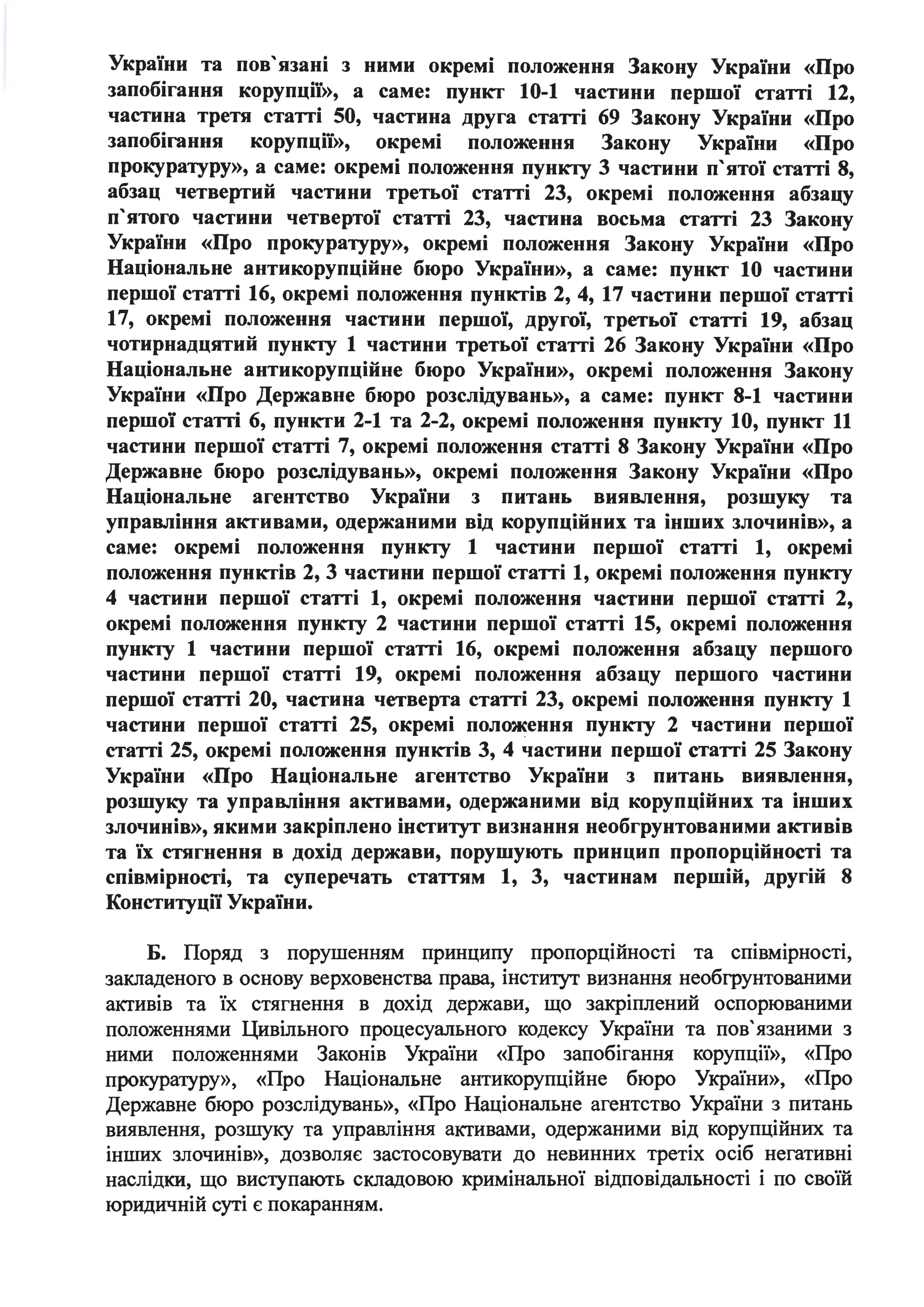України та пов' язані з ними окремі положення Закону України «Про
запобігання корупції)), а саме: пункт 10-1 частини першої статті 12,
частина третя статті 50, частина друга статті 69 Закону України «Про
запобігання корупції)), окремі положення Закону України «Про
прокуратуру)), а саме: окремі положення пункту 3 частини п'ятої статті 8,
абзац четвертий частини третьої статті 23, окремі положення абзацу
п'ятого частини четвертої статті 23, частина восьма статті 23 Закону
України «Про прокуратуру)), окремі положення Закону України «Про
Національне антикорупційне бюро України)), а саме: пункт 10 частини
першої статті 16, окремі положення пунктів 2, 4, 17 частини першої статті
17, окремі положення частини першої, другої, третьої статті 19, абзац
чотирнадцятий пункту 1 частини третьої статті 26 Закону України «Про
Національне антикорупційне бюро України)), окремі положення Закону
України «Про Державне бюро розслідувань)), а саме: пункт 8-1 частини
першої статті 6, пункти 2-1 та 2-2, окремі положення пункту 10, пункт 11
частини першої статті 7, окремі положення статті 8 Закону України «Про
Державне бюро розслідувань)), окремі положення Закону України «Про
Національне агентство України з питань · виявлення, розшуку та
управління активами, одержаними від корупційних та інших злочинів)), а
саме: окремі положення пункту 1 частини першої статті 1, окремі
положення пунктів 2, 3 частини першої статті 1, окремі положення пункту
4 частини першої статті 1, окремі положення частини першої статті 2,
окремі положення пункту 2 частини першої статті 15, окремі положення
пункту 1 частини першої статті 16, окремі положення абзацу першого
частини першої статті 19, окремі положення абзацу першого частини
першої статті 20, частина четверта статті 23, окремі положення пункту 1
частини першої статті 25, окремі поло~ення пункту 2 частини першої
статті 25, окремі положення пунктів 3, 4 частини першої статті 25 Закону
України «Про Національне агентство України з питань виявлення,
розшуку та управління активами, одержаними від корупційних та інших
злочинів)), якими закріплено інститут визнання необгрунтованими активів
та їх стягнення в дохід держави, порушують принцип пропорційності та
співмірності, та суперечать статтям 1, 3, частинам першій, другій 8
Конституції України.
Б. Поряд з порушенням принципу пропорційності та співмірності,
закладеного в основу верховенства права, інсти'І)'Т визнання необгрунтованими
активів та їх стягнення в дохід держави, що закріплений оспорюваними
положеннями Цивільного процесуального кодексу України та пов' язаними з
ними положеннями Законів України «Про запобігання корупції», «Про
прокуратуру», «Про Національне антикорупційне бюро України», «Про
Державне бюро розслідувань», «Про Національне агентство України з питань
виявлення, розшуку та управління активами, одержаними від корупційних та
інших злочинів», дозволяє застосовувати до невинних третіх осіб негативні
наслідки, що виступають складовою кримінальної відповідальності і по своїй
юридичній суті є покаранням.
 