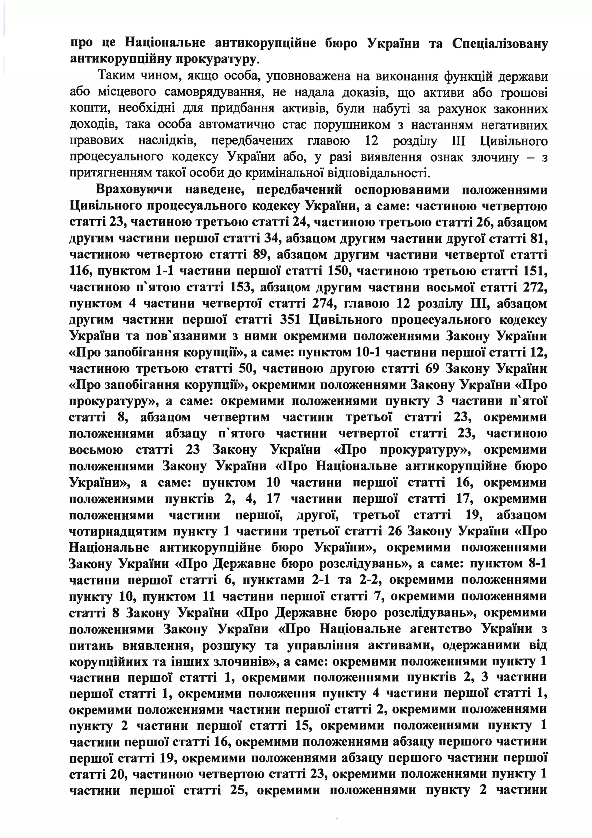про це Національне антикорупційне бюро України та Спеціалізовану
антикорупційну прокуратуру.
Таким чином, якщо особа, уповноважена на виконання функцій держави
або місцевого самоврядування, не надала доказів, ЩО активи або грошові
кошти, необхідні для придбання активів, були набуті за рахунок законних
доходів, така особа автоматично стає порушником з настанням негативних
правових наслідків, передбачених главою 12 розділу ІІІ Цивільного
процесуального кодексу України або, у разі виявлення ознак злочину - з
притягненням такої особи до кримінальної відповідальності.
Враховуючи наведене, передбачений оспорюваними положеннями
Цивільного процесуального кодексу України, а саме: частиною четвертою
статті 23, частиною третьою статті 24, частиною третьою статті 26, абзацом
другим частини першої статті 34, абзацом другим частини другої статті 81,
частиною четвертою статті 89, абзацом другим частини четвертої статті
116, пунктом 1-1 частини першої статті 150, частиною третьою статті 151,
частиною п'ятою статті 153, абзацом другим частини восьмої статті 272,
пунктом 4 частини четвертої статті 274, главою 12 розділу ІІІ, абзацом
другим частини першої статті 351 Цивільного процесуального кодексу
України та пов' язаними з ними окремими положеннями Закону України
«Про запобігання корупції», а саме: пунктом 10-1 частини першої статті 12,
частиною третьою статті 50, частиною другою статті 69 Закону України
«Про запобігання корупції», окремими положеннями Закону України «Про
прокуратуру», а саме: окремими положеннями пункту 3 частини п'ятої
статті 8, абзацом четвертим частини третьої статті 23, окремими
положеннями абзацу п' ятого частини четвертої статті 23, частиною
восьмою статті 23 · Закону України «Про прокуратуру», окремими
положеннями Закону України «Про Національне антикорупційне бюро
України», а саме: пунктом 10 частини першої статті 16, окремими
положеннями пунктів 2, 4, 17 частини першої статті 17, окремими
положеннями частини першої, другої, третьої статті 19, абзацом
чотирнадцятим пункту 1 частини третьої статті 26 Закону України «Про
Національне антикорупційне бюро України», окремими положеннями
Закону України «Про Державне бюро розслідувань», а саме: пунктом 8-1
частини першої статті 6, пунктами 2-1 та 2-2, окремими положеннями
пункту 10, пунктом 11 частини першої статті 7, окремими положеннями
статті 8 Закону України «Про Державне бюро розслідувань», окремими
положеннями Закону України «Про Національне агентство України з
питань виявлення, розшуку та управління активами, одержаними від
корупційних та інших злочинів», а саме: окремими положеннями пункту 1
частини першої статті 1, окремими положеннями пунктів 2, 3 частини
першої статті 1, окремими положення пункту 4 частини першої статті 1,
окремими положеннями частини першої статті 2, окремими положеннями
пункту 2 частини першої статті 15, окремими положеннями пункту 1
частини першої статті 16, окремими положеннями абзацу першого частини
першої статті 19, окремими положеннями абзацу першого частини першої
статті 20, частиною четвертою статті 23, окремими положеннями пункту 1
частини першої статті 25, окремими положеннями пункту 2 частини
 