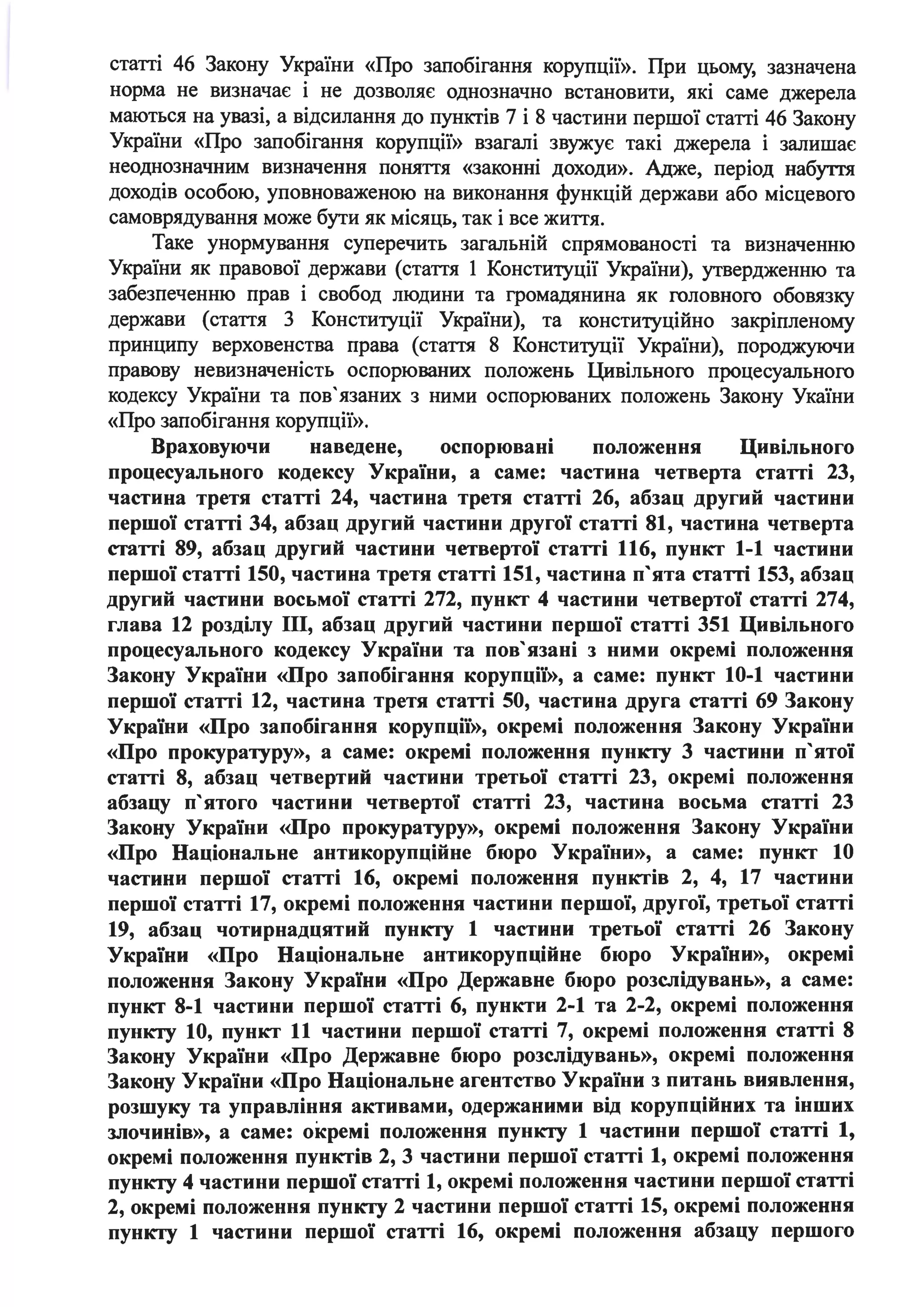 статті 46 Закону України «Про запобігання корупції». При цьому, зазначена
норма не визначає і не дозволяє однозначно встановити, які саме джерела
маються на увазі, а відсилання до пунктів 7 і 8 частини першої статті 46 Закону
України «Про запобігання корупції» взагалі звужує такі джерела і залишає
неоднозначним визначення поняття «законні доходи». Адже, період набуття
доходів особою, уповноваженою на виконання функцій держави або місцевого
самоврядування може бути як місяць, так і все життя.
Таке унормування суперечить загальній спрямованості та визначенню
України як правової держави (стаття 1 Конституції України), утвердженню та
забезпеченню прав і свобод людини та громадянина як головного обовязку
держави (стаття З Конституції України), та конституційно закріпленому
принципу верховенства права (стаття 8 Конституції України), породжуючи
правову невизначеність оспорюваних положень Цивільного процесуального
кодексу України та пов' язаних з ними оспорюваних положень Закону Укаїни
«Про запобігання корупції».
Враховуючи наведене, оспорювані положення Цивільного
процесуального кодексу України, а саме: частина четверта статті 23,
частина третя статті 24, частина третя статті 26, абзац другий частини
першої статті 34, абзац другий частини другої статті 81, частина четверта
статті 89, абзац другий частини четвертої статті 116, пункт 1-1 частини
першої статті 150, частина третя статті 151, частина п'ята статті 153, абзац
другий частини восьмої статті 272, пункт 4 частини четвертої статті 274,
глава 12 розділу ІІІ, абзац другий частини першої статті 351 Цивільного
процесуального кодексу України та пов'язані з ними окремі положення
Закону України «Про запобігання корупції», а саме: пункт 10-1 частини
першої статті 12, частина третя статті 50, частина друга статті 69 Закону
України «Про запобігання корупції», окремі положення Закону України
«Про прокуратуру», а саме: окремі положення пункту 3 частини п'ятої
статті 8, абзац четвертий частини третьої статті 23, окремі положення
абзацу п'ятого частини четвертої статті 23, частина восьма статті 23
Закону України «Про прокуратуру», окремі положення Закону України
«Про Національне антикорупційне бюро України», а саме: пункт 10
частини першої статті 16, окремі положення пунктів 2, 4, 17 частини
першої статті 17, окремі положення частини першої, другої, третьої статті
19, абзац чотирнадцятий пункту 1 частини третьої статті 26 Закону
України «Про Національне антикорупційне бюро України», окремі
положення Закону України «Про Державне бюро розслідувань», а саме:
пункт 8-1 частини першої статті 6, пункти 2-1 та 2-2, окремі положення
пункту 10, пункт 11 частини першої статті 7, окремі положення статті 8
Закону України «Про Державне бюро розслідувань», окремі положення
Закону України «Про Національне агентство України з питань виявлення,
розшуку та управління активами, одержаними від корупційних та інших
злочинів», а саме: окремі положення пункту 1 частини першої статті 1,
окремі положення пунктів 2, 3 частини першої статті 1, окремі положення
пункту 4 частини першої статті 1, окремі положення частини першої статті
2, окремі положення пункту 2 частини першої статті 15, окремі положення
пункту 1 частини першої статті 16, окремі положення абзацу першого
 