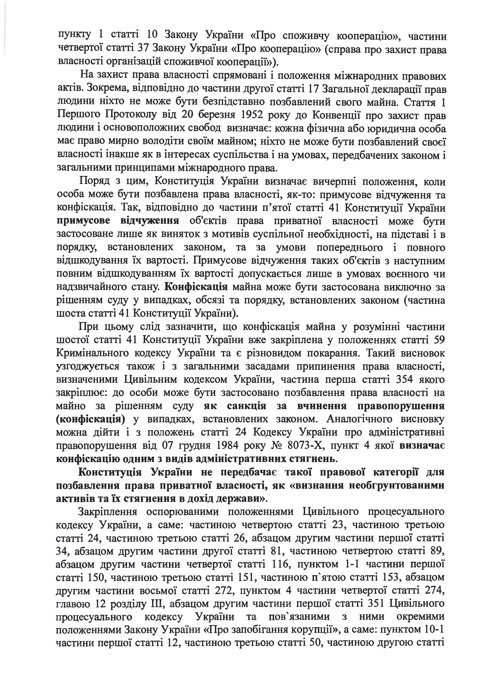 пункту 1 статті 1О Закону України «Про споживчу кооперацію», частини
четвертої статті З7 Закону України «Про кооперацію» (справа про захист права
ш~асності організацій споживчої кооперації»).
На захист права ш~асності спрямовані і положення міжнародних правових
актів. Зокрема, відповідно д(? частини другої статті 17 Загальної декларації прав
людини ніхто не може бути безпідставно позбаш~ений свого майна. Стаття 1
Першого Протоколу від 20 березня 1952 року до Конвенції про захист прав
людини і основоположних свобод визначає: кожна фізична або юридична особа
має право мирно володіти своїм майном; ніхто не може бути позбаш~ений своєї
ш~асності інакше як в інтересах суспільства і на умовах, передбачених законом і
загальними принципами міжнародного права.
Поряд з цим, Конституція України визначає вичерпні положення, коли
особа може бути позбаш~ена права ш~асності, як-то: примусове відчуження та
конфіскація. Так, відповідно до частини п'ятої статті 41 Конституції України
примусове відчуження об'єктів права приватної ш~асності може бути
застосоване лише як виняток з мотивів суспільної необхідності, на підставі і в
порядку, встанош~ених законом, та за умови попереднього і повного
відшкодування їх вартості. Примусове відчуження таких об'єктів з наступним
повним відшкодуванням їх вартості допускається лише в умовах воєнного чи
надзвичайного стану. Конфіскація майна може бути застосована виключно за
рішенням суду у випадках, обсязі та порядку, встанош~ених законом (частина
шоста статті 41 Конституції України).
При цьому слід зазначити, що конфіскація майна у розумінні частини
шостої статті 41 Конституції України вже закріплена у положеннях статті 59
Кримінального кодексу України та є різновидом покарання. Такий висновок
. .узгоджується також 1 з загальними засадами припинення права ш~асност1,
визначеними Цивільним кодексом України, частина перша статті 354 якого
закріплює: до особи може бути застосовано позбаш~ення права ш~асності на
майно за рішенням суду як санкція за вчинення правопорушення
(конфіскація) у випадках, встанош~ених законом. Аналогічного висновку
можна дійти і з положень статті 24 Кодексу України про адміністративні
правопорушення від 07 грудня 1984 року № 8073-Х, пункт 4 якої визначає
конфіскацію одним з видів адміністративних стягнень.
Конституція України не передбачає такої правової категорії для
позбавлення права приватної власності, як «визнання необгрунтованими
активів та їх стягнення в дохід держави».
Закріплення оспорюваними положеннями Цивільного процесуального
кодексу України, а саме: частиною четвертою статті 23, частиною третьою
статті 24, частиною третьою статті 26, абзацом другим частини першої статті
34, абзацом другим частини другої статті 81, частиною четвертою статті 89,
абзацом другим частини четвертої статті 116, пунктом 1-1 частини першої
статті 150, частиною третьою статті 151, частиною п'ятою статті 153, абзацом
другим частини восьмої статті 272, пунктом 4 частини четвертої статті 274,
главою 12 розділу ІІІ, абзацом другим частини першої статті 351 Цивільного
процесуального кодексу України та пов'язаними з ними окремими
положеннями Закону України «Про запобігання корупції», а саме: пунктом 10-1
частини першої статті 12, частиною третьою статті 50, частиною другою статті
 