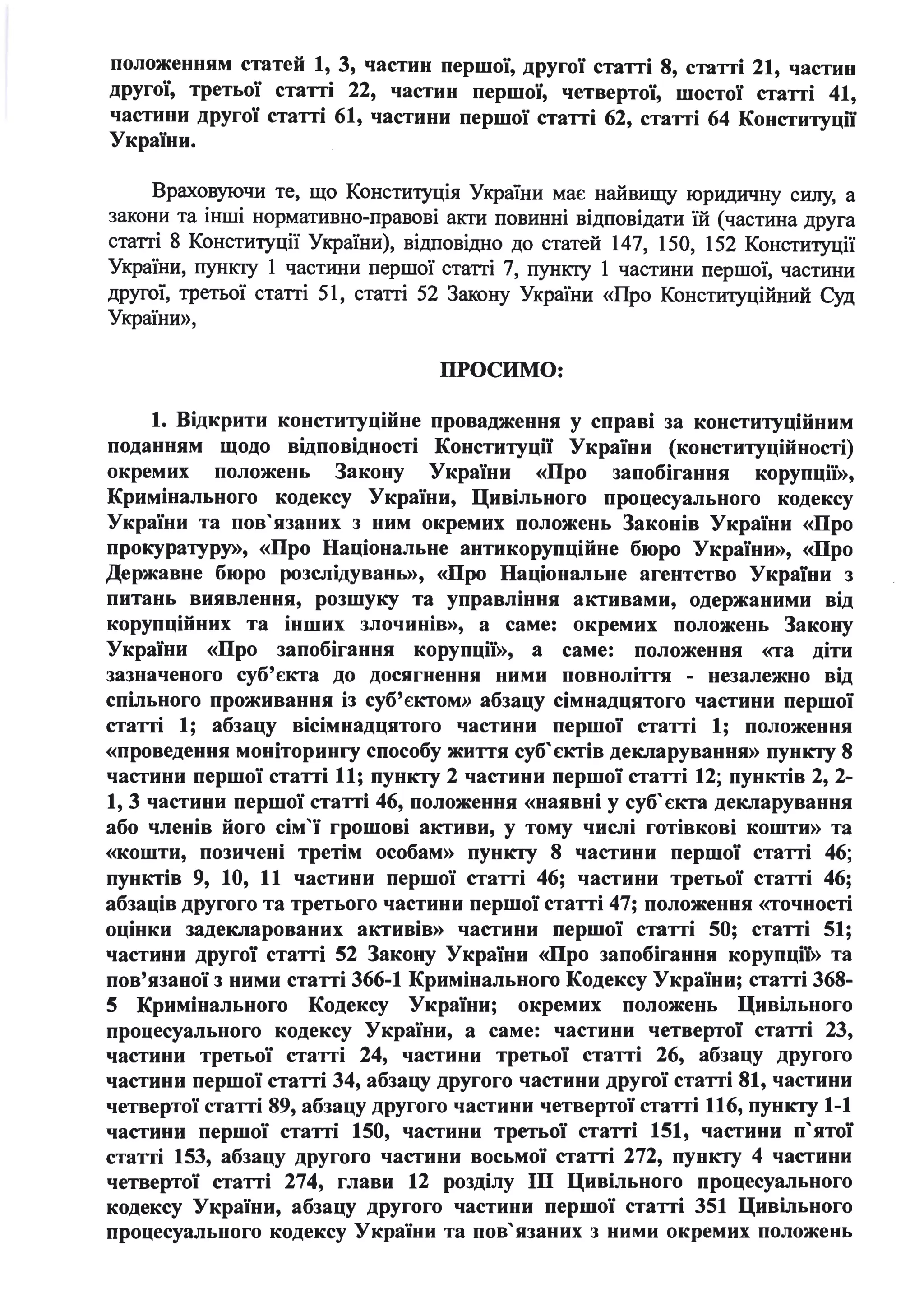 положенням статей 1, З, частин першої, другої статті 8, статті 21, частин
другої, третьої статті 22, частин першої, четвертої, шостої статті 41,
частини другої статті 61, частини першої статті 62, статті 64 Конституції
України.
Враховуючи те, що Констиrуція України має найвищу юридичну силу, а
закони та інші нормативно-правові акти повинні відповідати їй (частина друга
статті 8 Констиrуції України), відповідно до статей 147, 150, 152 Констиrуції
України, пункrу 1 частини першої статті 7, пункrу 1 частини першої, частини
другої, третьої статті 51, статті 52 Закону України «Про Констиrуційний Суд
України»,
ПРОСИМО:
1. Відкрити конституційне провадження у справі за конституц~иним
поданням щодо відповідності Конституції України (конституційності)
окремих положень Закону України «Про запобігання корупції»,
Кримінального кодексу України, Цивільного процесуального кодексу
України та пов'язаних з ним окремих положень Законів України «Про
прокуратуру», «Про Національне антикорупційне бюро України», «Про
Державне бюро розслідувань», «Про Національне агентство України з
питань виявлення, розшуку та управління активами, одержаними від
корупційних та інших злочинів», а саме: окремих положень Закону
України «Про запобігання корупції», а саме: положення «та діти
зазначеного суб'єкта до досягнення ними повноліття - незалежно від
спільного проживання із суб'єктом» абзацу сімнадцятого частини першої
статті 1; абзацу вісімнадцятого частини першої статті 1; положення
«проведення моніторингу способу життя суб' єктів декларування» пункту 8
частини першої статті 11; пункту 2 частини першої статті 12; пунктів 2, 2-
1, З частини першої статті 46, положення «наявні у суб' єкта декларування
або членів його сім'ї грошові активи, у тому числі готівкові кошти» та
«кошти, позичені третім особам» пункту 8 частини першої статті 46;
пунктів 9, 10, 11 частини першої статті 46; частини третьої статті 46;
абзаців другого та третього частини першої статті 47; положення «точності
оцінки задекларованих активів» частини першої статті 50; статті 51;
частини другої статті 52 Закону України «Про запобігання корупції» та
пов'язаної з ними статті 366-1 Кримінального Кодексу України; статті 368-
5 Кримінального Кодексу України; окремих положень Цивільного
процесуального кодексу України, а саме: частини четвертої статті 23,
частини третьої статті 24, частини третьої статті 26, абзацу другого
частини першої статті 34, абзацу другого частини другої статті 81, частини
четвертої статті 89, абзацу другого частини четвертої статті 116, пункту 1-1
частини першої статті 150, частини третьої статті 151, частини п'ятої
статті 153, абзацу другого частини восьмої статті 272, пункту 4 частини
четвертої статті 274, глави 12 розділу ІІІ Цивільного процесуального
кодексу України, абзацу другого частини першої статті 351 Цивільного
процесуального кодексу України та пов'язаних з ними окремих положень
 