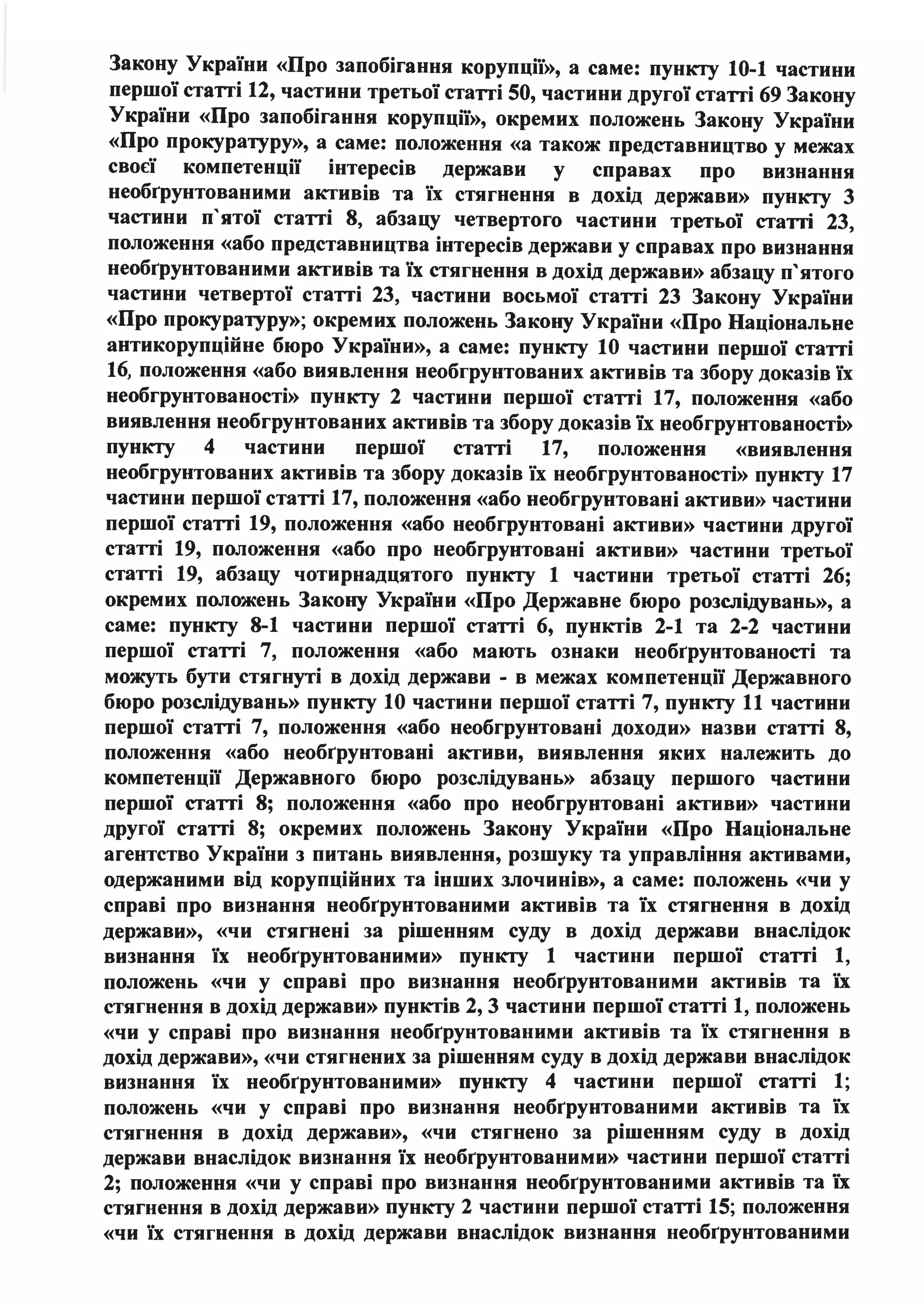 Закону України «Про запобігання корупції», а саме: пункту 10-1 частини
першої статті 12, частини третьої статті 50, частини другої статті 69 Закону
України «Про запобігання корупції», окремих положень Закону України
«Про прокуратуру», а саме: положення «а також представництво у межах
своєї компетенції інтересів держави у справах про визнання
необrрунтованими активів та їх стягнення в дохід держави» пункту 3
частини п'ятої статті 8, абзацу четвертого частини третьої статті 23,
положення «або представництва інтересів держави у справах про визнання
необrрунтованими активів та їх стягнення в дохід держави» абзацу п'ятого
частини четвертої статті 23, частини восьмої статті 23 Закону України
«Про прокуратуру»; окремих положень Закону України «Про Національне
антикорупційне бюро України», а саме: пункту 10 частини першої статті
16, положення «або виявлення необгрунтованих активів та збору доказів їх
необгрунтованості» пункту 2 частини першої статті 17, положення «або
виявлення необгрунтованих активів та збору доказів їх необгрунтованості»
пункту 4 частини першої статті 17, положення «виявлення
необгрунтованих активів та збору доказів їх необгрунтованості» пункту 17
частини першої статті 17, положення «або необгрунтовані активи» частини
першої статті 19, положення «або необгрунтовані активи» частини другої
статті 19, положення «або про необгрунтовані активи» частини третьої
статті 19, абзацу чотирнадцятого пункту 1 частини третьої статті 26;
окремих положень Закону України «Про Державне бюро розслідувань», а
саме: пункту 8-1 частини першої статті 6, пунктів 2-1 та 2-2 частини
першої статті 7, положення «або мають ознаки необrрунтованості та
можуть бути стягнуті в дохід держави - в межах компетенції Державного
бюро розслідувань» пункту 10 частини першої статті 7, пункту 11 частини
першої статті 7, положення «або необгрунтовані доходи» назви статті 8,
положення «або необrрунтовані активи, виявлення яких належить до
компетенції Державного бюро розслідувань» абзацу першого частини
першої статті 8; положення «або про необгрунтовані активи» частини
другої статті 8; окремих положень Закону України «Про Національне
агентство України з питань виявлення, розшуку та управління активами,
одержаними від корупційних та інших злочинів», а саме: положень «чи у
справі про визнання необrрунтованими активів та їх стягнення в дохід
держави», «чи стягнені за рішенням суду в дохід держави внаслідок
визнання їх необrрунтованими» пункту 1 частини першої статті 1,
положень «чи у справі про визнання необrрунтованими активів та їх
стягнення в дохід держави» пунктів 2, 3 частини першої статті 1, положень
«чи у справі про визнання необrрунтованими активів та їх стягнення в
дохід держави», «чи стягнених за рішенням суду в дохід держави внаслідок
визнання їх необrрунтованими» пункту 4 частини першої статті 1;
положень «чи у справі про визнання необrрунтованими активів та їх
стягнення в дохід держави», «чи стягнено за рішенням суду в дохід
держави внаслідок визнання їх необrрунтованими» частини першої статті
2; положення «чи у справі про визнання необrрунтованими активів та їх
стягнення в дохід держави» пункту 2 частини першої статті 15; положення
«чи їх стягнення в дохід держави внаслідок визнання необrрунтованими
 