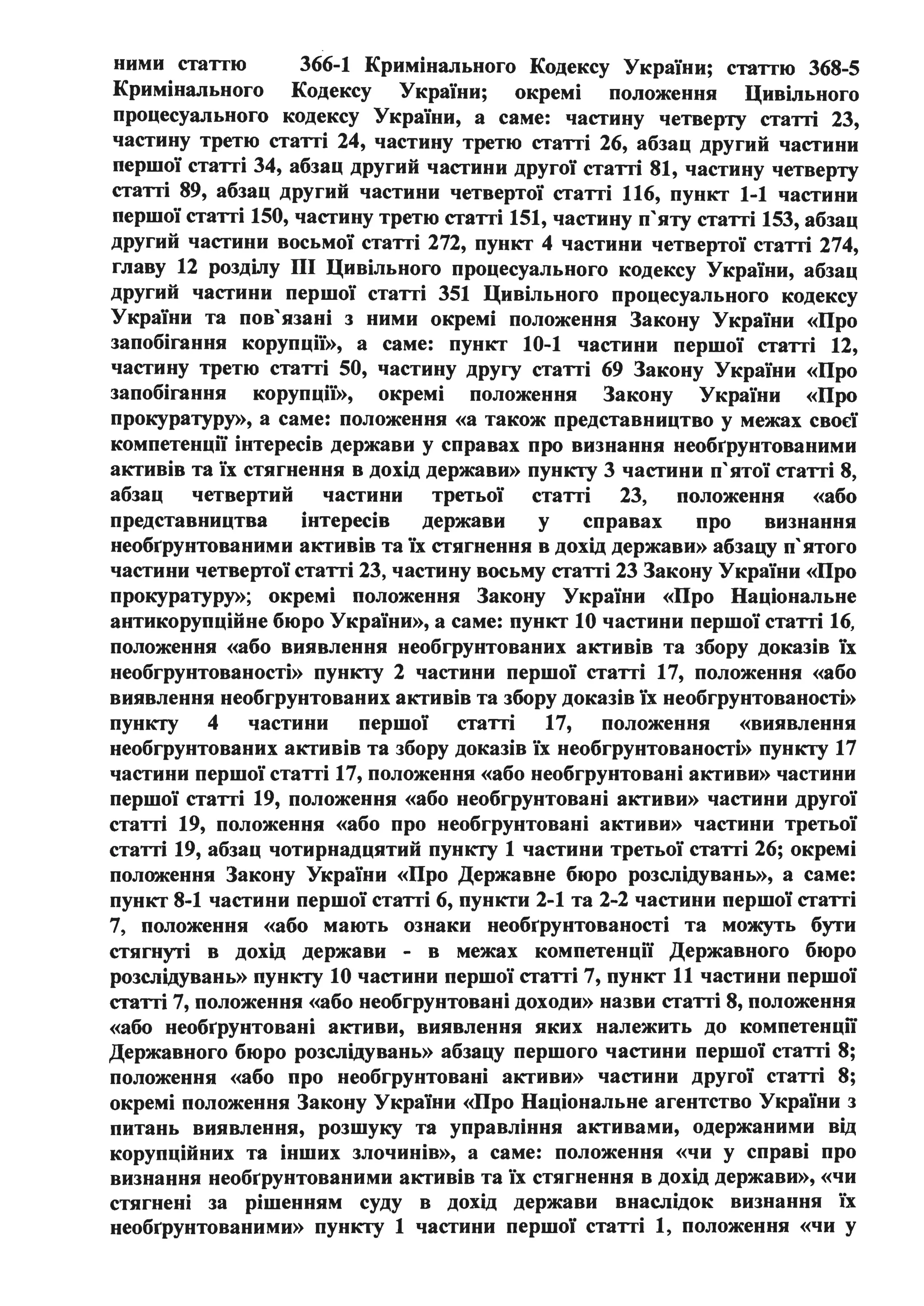 ними статтю 366-1 Кримінального Кодексу України; статтю 368-5
Кримінального Кодексу України; окремі положення Цивільного
процесуального кодексу України, а саме: частину четверту статті 23,
частину третю статті 24, частину третю статті 26, абзац другий частини
першої статті 34, абзац другий частини другої статті 81, частину четверту
статті 89, абзац другий частини четвертої статті 116, пункт 1-1 частини
першої статті 150, частину третю статті 151, частину п'яту статті 153, абзац
другий частини восьмої статті 272, пункт 4 частини четвертої статті 274,
главу 12 розділу ПІ Цивільного процесуального кодексу України, абзац
другий частини першої статті 351 Цивільного процесуального кодексу
України та пов'язані з ними окремі положення Закону України «Про
запобігання корупції)), а саме: пункт 10-1 частини першої статті 12,
частину третю статті 50, частину другу статті 69 Закону України «Про
запобігання корупції)), окремі положення Закону України «Про
прокуратуру)), а саме: положення «а також представництво у межах своєї
компетенції інтересів держави у справах про визнання необrрунтованими
активів та їх стягнення в дохід держави)) пункту 3 частини п'ятої статті 8,
абзац четвертий частини третьої статті 23, положення «або
представництва інтересів держави у справах про визнання
необrрунтованими активів та їх стягнення в дохід держави)) абзацу п'ятого
частини четвертої статті 23, частину восьму статті 23 Закону України «Про
прокуратуру»; окремі положення Закону України «Про Національне
антикорупційне бюро України)), а саме: пункт 10 частини першої статті 16,
положення «або виявлення необгрунтованих активів та збору доказів їх
необгрунтованості)) пункту 2 частини першої статті 17, положення «або
виявлення необгрунтованих активів та збору доказів їх необгрунтованості>>
пункту 4 частини першої статті 17, положення «виявлення
необгрунтованих активів та збору доказів їх необгрунтованості)) пункту 17
частини першої статті 17, положення «або необгрунтовані активи)) частини
першої статті 19, положення «або необгрунтовані активи)) частини другої
статті 19, положення «або про необгрунтовані активи)) частини третьої
статті 19, абзац чотирнадцятий пункту 1 частини третьої статті 26; окремі
положення Закону України «Про Державне бюро розслідувань)), а саме:
пункт 8-1 частини першої статті 6, пункти 2-1 та 2-2 частини першої статті
7, положення «або мають ознаки необrрунтованості та можуть бути
стягнуті в дохід держави - в межах компетенції Державного бюро
розслідувань)) пункту 10 частини першої статті 7, пункт 11 частини першої
статті 7, положення «або необгрунтовані доходи>> назви статті 8, положення
«або необrрунтовані активи, виявлення яких належить до компетенції
Державного бюро розслідувань)) абзацу першого частини першої статті 8;
положення «або про необгрунтовані активи)) частини другої статті 8;
окремі положення Закону України «Про Національне агентство України з
питань виявлення, розшуку та управління активами, одержаними від
корупційних та інших злочинів)), а саме: положення «чи у справі про
визнання необrрунтованими активів та їх стягнення в дохід держави)), «чи
стягнені за рішенням суду в дохід держави внаслідок визнання їх
необrрунтованими)) пункту 1 частини першої статті 1, положення «чи у
 