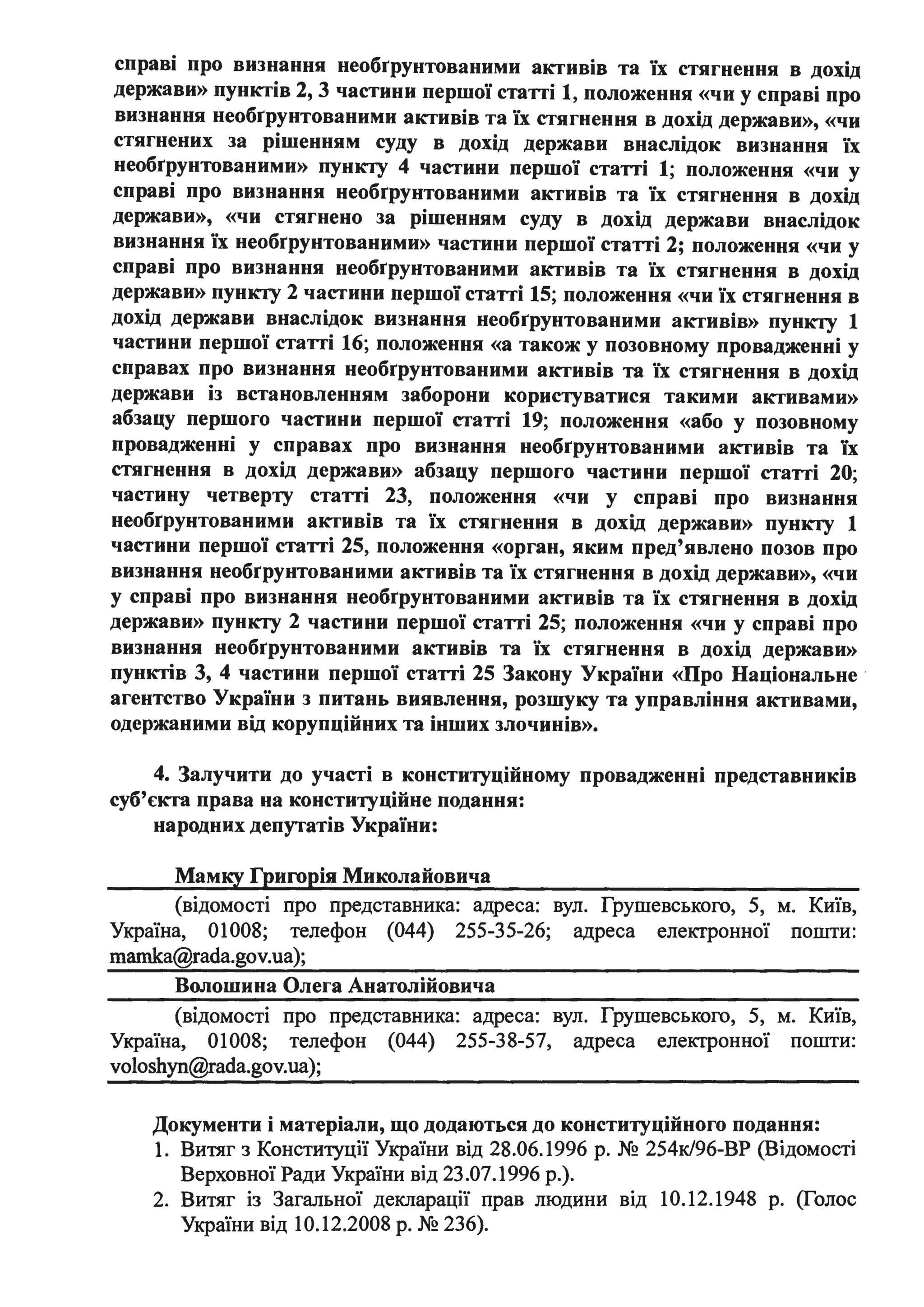 справі про визнання необrрунтованими активів та їх стягнення в дохід
держави» пунктів 2, 3 частини першої статті 1, положення «чи у справі про
визнання необrрунтованими активів та їх стягнення в дохід держави», «чи
стягнених за рішенням суду в дохід держави внаслідок визнання їх
необrрунтованими» пункту 4 частини першої статті 1; положення «чи у
справі про визнання необrрунтованими активів та їх стягнення в дохід
держави)), «чи стягнено за рішенням суду в дохід держави внаслідок
визнання їх необrрунтованими» частини першої статті 2; положення «чи у
справі про визнання необrрунтованими активів та їх стягнення в дохід
держави» пункту 2 частини першої статті 15; положення «чи їх стягнення в
дохід держави внаслідок визнання необrрунтованими активів» пункту 1
частини першої статті 16; положення «а також у позовному провадженні у
справах про визнання необrрунтованими активів та їх стягнення в дохід
держави із встановленням заборони користуватися такими активами»
абзацу першого частини першої статті 19; положення «або у позовному
провадженні у справах про визнання необrрунтованими активів та їх
стягнення в дохід держави» абзацу першого частини першої статті 20;
частину четверту статті 23, положення «чи у справі про визнання
необrрунтованими активів та їх стягнення в дохід держави» пункту 1
частини першої статті 25, положення «орган, яким пред'явлено позов про
визнання необrрунтованими активів та їх стягнення в дохід держави», «чи
у справі про визнання необrрунтованими активів та їх стягнення в дохід
держави» пункту 2 частини першої статті 25; положення «чи у справі про
визнання необrрунтованими активів та їх стягнення в дохід держави»
пунктів 3, 4 частини першої статті 25 Закону України «Про Національне ·
агентство України з питань виявлення, розшуку та управління активами,
одержаними від корупційних та інших злочинів».
4. Залучити до участі в конституційному провадженні представників
суб'єкта права на конституційне подання:
народних депутатів України:
Мамку Григорія Миколайовича
(відомості про представника: адреса: вул. Грушевського, 5, м. Київ,
Україна, 01008; телефон (044) 255-35-26; адреса електронної пошти:
mamka@rada.gov.ua);
Волошина Олега Анатолійовича
(відомості про представника: адреса: вул. Грушевського, 5, м. Київ,
Україна, 01008; телефон (044) 255-38-57, адреса електронної пошти:
voloshyn@rada.gov.ua);
Документи і матеріали, що додаються до конституційного подання:
1. Витяг з Конституції України від 28.06.1996 р. № 254к/96-ВР (Відомості
Верховної Ради України від 23.07.1996 р.).
2. Витяг із Загальної декларації прав людини від 10.12.1948 р. (Голос
України від 10.12.2008 р. № 236).
 