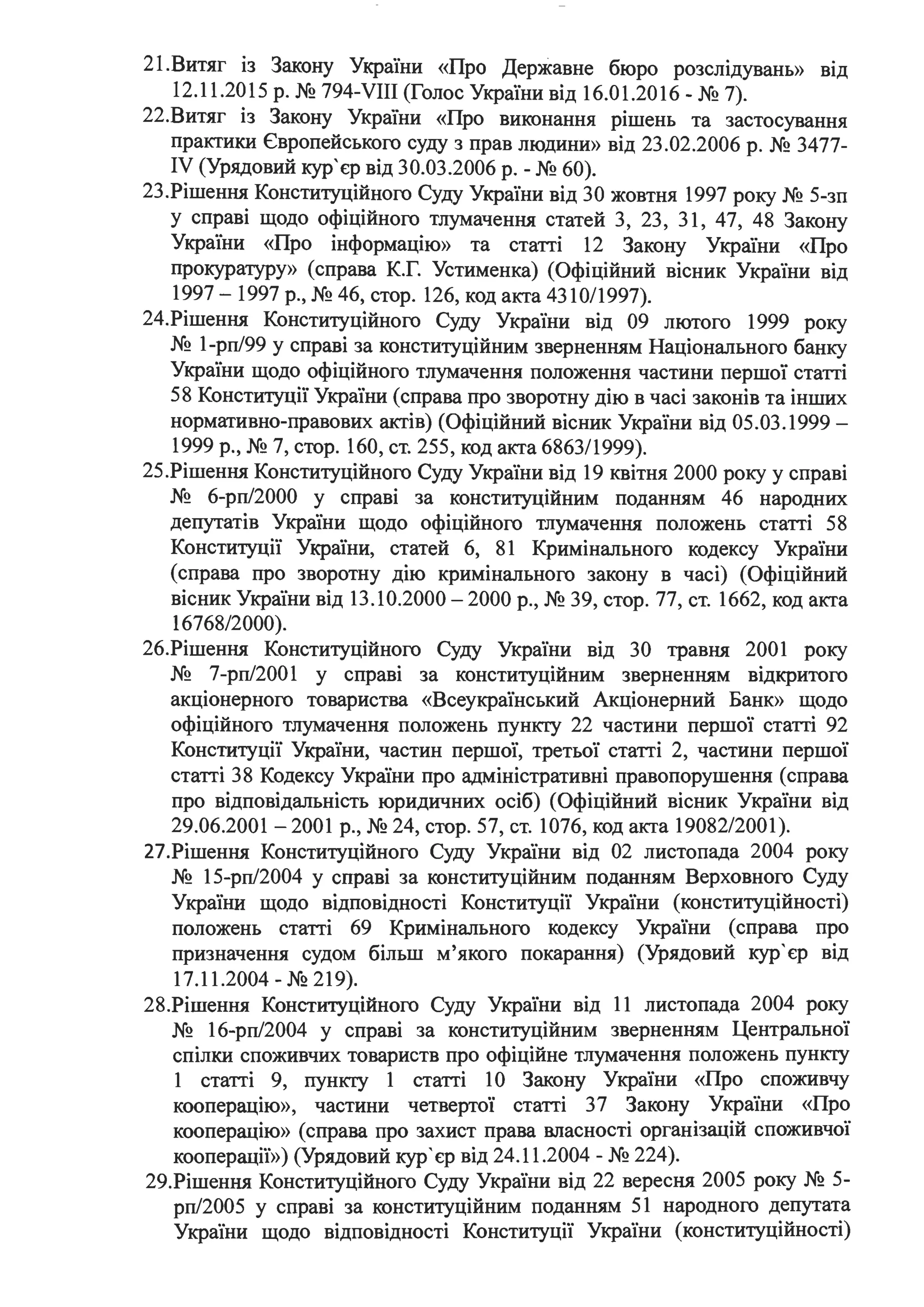 21.Витяг із Закону України «Про Державне бюро розслідувань» вщ
12.11.2015 р. № 794-VIII (Голос України від 16.01.2016 - № 7).
22.Витяг із Закону України «Про виконання рішень та застосування
практики Європейського суду з прав людини» від 23.02.2006 р. № 3477-
IV (Урядовий кур' єр від 30.03.2006 р. -№ 60).
23.Рішення Конституційного Суду України від 30 жовтня 1997 року № 5-зп
у справі щодо офіційного тлумачення статей З, 23, 31, 47, 48 Закону
України «Про інформацію» та статті 12 Закону України «Про
прокуратуру» (справа К.Г. Устименка) (Офіційний вісник України від
1997 - 1997 р., № 46, стор. 126, код акта 4310/1997).
24.Рішення Конституційного Суду України від 09 лютого 1999 року
№ 1-рп/99 у справі за конституційним зверненням Національного банку
України щодо офіційного тлумачення положення частини першої статті
58 Конституції України (справа про зворотну дію в часі законів та інших
нормативно-правових актів) (Офіційний вісник України від 05.03.1999 -
1999 р., № 7, стор. 160, ст. 255, код акта 6863/1999).
25.Рішення Конституційного Суду України від 19 квітня 2000 року у справі
№ 6-рп/2000 у справі за конституційним поданням 46 народних
депутатів України щодо офіційного тлумачення положень статті 58
Конституції України, статей 6, 81 Кримінального кодексу України
(справа про зворотну дію кримінального закону в часі) (Офіційний
вісник України від 13.10.2000-2000 р., № 39, стор. 77, ст. 1662, код акта
16768/2000). .
26.Рішення Конституційного Суду України від 30 травня 2001 року
№ 7-рп/2001 у справі за конституційним зверненням відкритого
акціонерного товариства «Всеукраїнський Акціонерний Банк» щодо
офіційного тлумачення положень пункту 22 частини першої статті 92
Конституції України, частин першої, третьої статті 2, частини першої
статті З 8 Кодексу України про адміністративні правопорушення (справа
про відповідальність юридичних осіб) (Офіційний вісник України від
29.06.2001 -2001 р., № 24, стор. 57, ст. 1076, код акта 19082/2001).
27.Рішення Конституційного Суду України від 02 листопада 2004 року
№ 15-рп/2004 у справі за конституційним поданням Верховного Суду
України щодо відповідності Конституції України (конституційності)
положень статті 69 Кримінального кодексу України (справа про
призначення судом більш м'якого покарання) (Урядовий кур' єр від
17.11.2004 - № 219).
28.Рішення Конституційного Суду України від 11 листопада 2004 року
№ 16-рп/2004 у справі за конституційним зверненням Центральної
спілки споживчих товариств про офіційне тлумачення положень пункту
1 статті 9, пункту 1 статті 1О Закону України «Про споживчу
кооперацію», частини четвертої статті 37 Закону України «Про
кооперацію» (справа про захист права власності організацій споживчої
кооперації») (Урядовий кур'єр від 24.11.2004 - № 224).
29.Рішення Конституційного Суду України від 22 вересня 2005 року № 5-
рп/2005 у справі за конституційним поданням 51 народного депутата
України щодо відповідності Конституції України (конституційності)
 