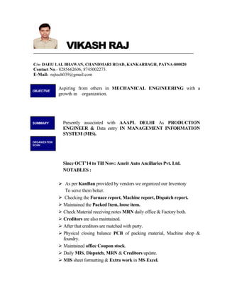 VIKASH RAJ
C/o- DAHU LAL BHAWAN, CHANDMARI ROAD, KANKARBAGH, PATNA-800020
Contact No.- 8285662606, 8745002273.
E-Mail: rajtech039@gmail.com
Aspiring from others in MECHANICAL ENGINEERING with a
growth in organization.
Presently associated with AAAPL DELHI As PRODUCTION
ENGINEER & Data entry IN MANAGEMENT INFORMATION
SYSTEM (MIS).
Since OCT’14 to Till Now: Amrit Auto Ancillaries Pvt. Ltd.
NOTABLES :
 As per KanBan provided by vendors we organized our Inventory
To serve them better.
 Checking the Furnace report, Machine report, Dispatch report.
 Maintained the Packed Item, loose item.
 Check Material receiving notes MRN daily office & Factory both.
 Creditors are also maintained.
 After that creditors are matched with party.
 Physical closing balance PCB of packing material, Machine shop &
foundry.
 Maintained office Coupon stock.
 Daily MIS, Dispatch, MRN & Creditors update.
 MIS sheet formatting & Extra work in MS Excel.
OBJECTIVE
SUMMARY
ORGANIZATION
SCAN:
 