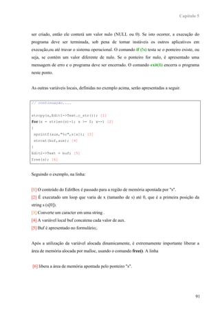 Capítulo 5



ser criado, então ele conterá um valor nulo (NULL ou 0). Se isto ocorrer, a execução do
programa deve ser terminada, sob pena de tornar instáveis os outros aplicativos em
execução,ou até travar o sistema operacional. O comando if (!s) testa se o ponteiro existe, ou
seja, se contém um valor diferente de nulo. Se o ponteiro for nulo, é apresentado uma
mensagem de erro e o programa deve ser encerrado. O comando exit(1) encerra o programa
neste ponto.


As outras variáveis locais, definidas no exemplo acima, serão apresentadas a seguir.


// continuação....


strcpy(s,Edit1->Text.c_str()); [1]
for(x = strlen(s)-1; x >= 0; x--) [2]
{
 sprintf(aux,"%c",s[x]); [3]
 strcat(buf,aux); [4]
}
Edit2->Text = buf; [5]
free(s); [6]



Seguindo o exemplo, na linha:


[1] O conteúdo do EditBox é passado para a região de memória apontada por "s".
[2] É executado um loop que varia de x (tamanho de s) até 0, que é a primeira posição da
string s (s[0]).
[3] Converte um caracter em uma string .
[4] A variável local buf concatena cada valor de aux.
[5] Buf é apresentado no formulário;.


Após a utilização da variável alocada dinamicamente, é extremamente importante liberar a
área de memória alocada por malloc, usando o comando free(). A linha


[6] libera a área de memória apontada pelo ponteiro "s".




                                                                                            91
 