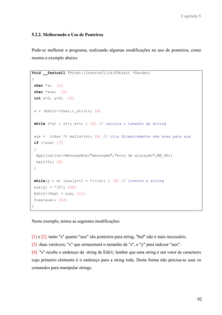 Capítulo 5



5.2.2. Melhorando o Uso de Ponteiros


Pode-se melhorar o programa, realizando algumas modificações no uso de ponteiros, como
mostra o exemplo abaixo:


Void __fastcall TForm1::InverteClick(TObject *Sender)
{
 char *s;    [1]
 char *aux;     [2]
 int x=0, y=0;      [3]


 s = (Edit1->Text.c_str()); [4]


 while (*s) { s++; x++; } [5] // calcula o tamanho da string


 aux =    (char *) malloc(x); [6] // cria dinamicamente uma área para aux
 if (!aux) [7]
 {
    Application->MessageBox("mensagem","erro de alocação",MB_OK);
    exit(1); [8]
 }


 while(y < x) {aux[y++] = *(--s); } [9] // inverte a string
 aux[y] = '0'; [10]
 Edit2->Text = aux; [11]
 free(aux); [12]
}



Neste exemplo, temos as seguintes modificações:


[1] e [2] tanto "s" quanto "aux" são ponteiros para string, "buf" não é mais necessário.
[3] duas variáveis; "x" que armazenará o tamanho de "s", e "y" para indexar "aux".
[4] "s" recebe o endereço da string de Edit1; lembre que uma string é um vetor de caracteres
cujo primeiro elemento é o endereço para a string toda. Desta forma não precisa-se usar os
comandos para manipular strings.




                                                                                            92
 