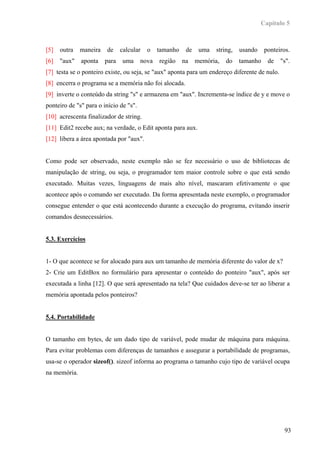 Capítulo 5



[5]   outra   maneira   de     calcular   o    tamanho    de    uma   string,   usando    ponteiros.
[6]   "aux"   aponta    para   uma      nova   região    na    memória,   do    tamanho    de   "s".
[7] testa se o ponteiro existe, ou seja, se "aux" aponta para um endereço diferente de nulo.
[8] encerra o programa se a memória não foi alocada.
[9] inverte o conteúdo da string "s" e armazena em "aux". Incrementa-se índice de y e move o
ponteiro de "s" para o início de "s".
[10] acrescenta finalizador de string.
[11] Edit2 recebe aux; na verdade, o Edit aponta para aux.
[12] libera a área apontada por "aux".


Como pode ser observado, neste exemplo não se fez necessário o uso de bibliotecas de
manipulação de string, ou seja, o programador tem maior controle sobre o que está sendo
executado. Muitas vezes, linguagens de mais alto nível, mascaram efetivamente o que
acontece após o comando ser executado. Da forma apresentada neste exemplo, o programador
consegue entender o que está acontecendo durante a execução do programa, evitando inserir
comandos desnecessários.


5.3. Exercícios


1- O que acontece se for alocado para aux um tamanho de memória diferente do valor de x?
2- Crie um EditBox no formulário para apresentar o conteúdo do ponteiro "aux", após ser
executada a linha [12]. O que será apresentado na tela? Que cuidados deve-se ter ao liberar a
memória apontada pelos ponteiros?


5.4. Portabilidade


O tamanho em bytes, de um dado tipo de variável, pode mudar de máquina para máquina.
Para evitar problemas com diferenças de tamanhos e assegurar a portabilidade de programas,
usa-se o operador sizeof(). sizeof informa ao programa o tamanho cujo tipo de variável ocupa
na memória.




                                                                                                 93
 