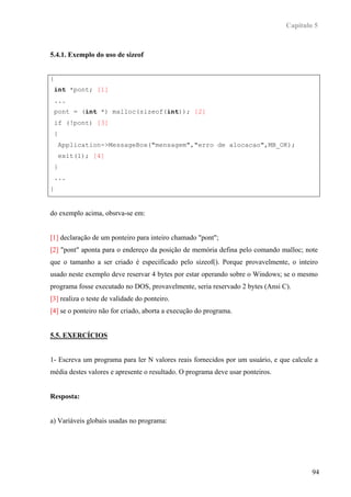Capítulo 5



5.4.1. Exemplo do uso de sizeof


{
    int *pont; [1]
    ...
    pont = (int *) malloc(sizeof(int)); [2]
    if (!pont) [3]
    {
        Application->MessageBox("mensagem","erro de alocacao",MB_OK);
        exit(1); [4]
    }
    ...
}


do exemplo acima, obsrva-se em:


[1] declaração de um ponteiro para inteiro chamado "pont";
[2] "pont" aponta para o endereço da posição de memória defina pelo comando malloc; note
que o tamanho a ser criado é especificado pelo sizeof(). Porque provavelmente, o inteiro
usado neste exemplo deve reservar 4 bytes por estar operando sobre o Windows; se o mesmo
programa fosse executado no DOS, provavelmente, seria reservado 2 bytes (Ansi C).
[3] realiza o teste de validade do ponteiro.
[4] se o ponteiro não for criado, aborta a execução do programa.


5.5. EXERCÍCIOS


1- Escreva um programa para ler N valores reais fornecidos por um usuário, e que calcule a
média destes valores e apresente o resultado. O programa deve usar ponteiros.


Resposta:


a) Variáveis globais usadas no programa:




                                                                                        94
 
