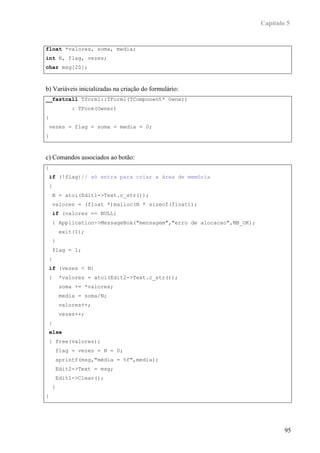 Capítulo 5


float *valores, soma, media;
int N, flag, vezes;
char msg[20];



b) Variáveis inicializadas na criação do formulário:
__fastcall Tform1::TForm1(TComponent* Owner)
           : TForm(Owner)
{
 vezes = flag = soma = media = 0;
}



c) Comandos associados ao botão:
{
 if (!flag)// só entra para criar a área de memória
 {
    N = atoi(Edit1->Text.c_str());
    valores = (float *)malloc(N * sizeof(float));
    if (valores == NULL)
    { Application->MessageBox("mensagem","erro de alocacao",MB_OK);
        exit(1);
    }
    flag = 1;
 }
 if (vezes < N)
 {      *valores = atoi(Edit2->Text.c_str());
        soma += *valores;
        media = soma/N;
        valores++;
        vezes++;
 }
 else
 { free(valores);
     flag = vezes = N = 0;
     sprintf(msg,"média = %f",media);
     Edit2->Text = msg;
     Edit1->Clear();
    }
}




                                                                              95
 