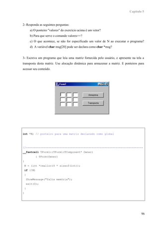 Capítulo 5



2- Responda as seguintes perguntas:
      a) O ponteiro "valores" do exercício acima é um vetor?
      b) Para que serve o comando valores++?
      c) O que acontece, se não for especificado um valor de N ao executar o programa?
      d) A variável char msg[20] pode ser declara como char *msg?


3- Escreva um programa que leia uma matriz fornecida pelo usuário, e apresente na tela a
transposta desta matriz. Use alocação dinâmica para armazenar a matriz. E ponteiros para
acessar seu conteúdo.




int *M; // ponteiro para uma matriz declarado como global




//-------------------------------------------------------------------------
__fastcall TForm1::TForm1(TComponent* Owner)
          : TForm(Owner)
{
 M = (int *)malloc(9 * sizeof(int));
 if (!M)
 {
    ShowMessage("falta memória");
    exit(0);
 }
}




                                                                                      96
 