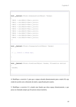 Capítulo 5


//-------------------------------------------------------------------------


void __fastcall TForm1::ArmazenaClick(TObject *Sender)
{
 *(M+0) = atoi(Edit1->Text.c_str());
 *(M+1) = atoi(Edit2->Text.c_str());
 *(M+2) = atoi(Edit3->Text.c_str());
 *(M+3) = atoi(Edit4->Text.c_str());
 *(M+4) = atoi(Edit5->Text.c_str());
 *(M+5) = atoi(Edit6->Text.c_str());
 *(M+6) = atoi(Edit7->Text.c_str());
 *(M+7) = atoi(Edit8->Text.c_str());
 *(M+8) = atoi(Edit9->Text.c_str());
 }


//-------------------------------------------------------------------------
void __fastcall TForm1::TranspostaClick(TObject *Sender)
{


 // ... inserir o código aqui.


}


//-------------------------------------------------------------------------
void __fastcall TForm1::FormClose(TObject *Sender, TCloseAction &Action)
{
 free(M);
}


//-------------------------------------------------------------------------



4- Modifique o exercício 3, para que o espaço alocado dinamicamente para a matriz M, seja
criado de acordo com a dimensão da matriz, especificada pelo usuário.


5- Modifique o exercício 4.3, criando uma função que aloca espaço dinamicamente, e que
possa ser chamada sempre que for preciso alocar memória.




                                                                                       97
 