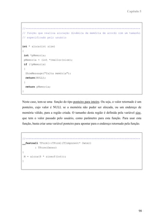 Capítulo 5




//-------------------------------------------------------------------------
// função que realiza alocação dinâmica de memória de acordo com um tamanho
// especificado pelo usuário


int * aloca(int size)
{
 int *pMemoria;
 pMemoria = (int *)malloc(size);
 if (!pMemoria)
 {
    ShowMessage("falta memória");
    return(NULL);
 }
    return pMemoria;
}



Neste caso, tem-se uma função do tipo ponteiro para inteiro. Ou seja, o valor retornado é um
ponteiro, cujo valor é NULL se a memória não puder ser alocada, ou um endereço de
memória válido, para a região criada. O tamanho desta região é definida pela variável size,
que tem o valor passado pelo usuário, como parâmetro para esta função. Para usar esta
função, basta criar uma variável ponteiro para apontar para o endereço retornado pela função.



//-------------------------------------------------------------------------
__fastcall TForm1::TForm1(TComponent* Owner)
         : TForm(Owner)
{
 M = aloca(9 * sizeof(int));
}




                                                                                            98
 