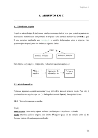 Capítulo 6



                                  6. ARQUIVOS EM C



6.1. Ponteiro de arquivo


Arquivos são coleções de dados que recebem um nome único, pelo qual os dados podem ser
acessados e manipulados. Um ponteiro de arquivo é uma variável ponteiro do tipo FILE, que
é uma estrutura declarada em <stdio.h> e contém informações sobre o arquivo. Um
ponteiro para arquivo pode ser obtido da seguinte forma:


                                              FILE *fp;

                           Tipo do ponteiro               Nome do ponteiro



Para operar com arquivos é necessário realizar as seguintes operações:


                        Abrir o           Operações de            Fechar o
                        arquivo           leitura/escrita         arquivo




6.2. Abrindo arquivos


Antes de qualquer operação com arquivos, é necessário que este arquivo exista. Para isto, é
preciso abrir um arquivo, que em C é dado pelo comando fopen(), da seguinte forma:


FILE * fopen (nomearquivo, modo)


Onde:
nomearquivo é uma string e pode incluir o caminho para o arquivo e a extensão.
modo determina como o arquivo será aberto. O arquivo pode ser do formato texto, ou do
formato binário. Os valores para modo são:




                                                                                         99
 
