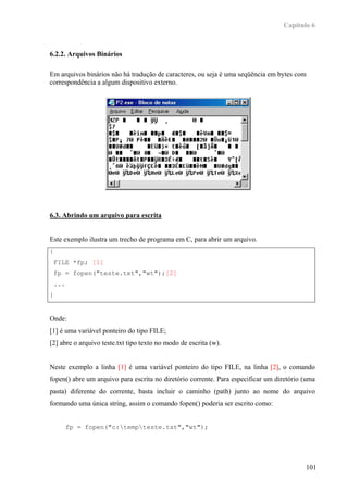 Capítulo 6



6.2.2. Arquivos Binários

Em arquivos binários não há tradução de caracteres, ou seja é uma seqüência em bytes com
correspondência a algum dispositivo externo.




6.3. Abrindo um arquivo para escrita


Este exemplo ilustra um trecho de programa em C, para abrir um arquivo.
{
    FILE *fp; [1]
    fp = fopen("teste.txt","wt");[2]
    ...
}


Onde:
[1] é uma variável ponteiro do tipo FILE;
[2] abre o arquivo teste.txt tipo texto no modo de escrita (w).


Neste exemplo a linha [1] é uma variável ponteiro do tipo FILE, na linha [2], o comando
fopen() abre um arquivo para escrita no diretório corrente. Para especificar um diretório (uma
pasta) diferente do corrente, basta incluir o caminho (path) junto ao nome do arquivo
formando uma única string, assim o comando fopen() poderia ser escrito como:


          fp = fopen("c:tempteste.txt","wt");




                                                                                          101
 