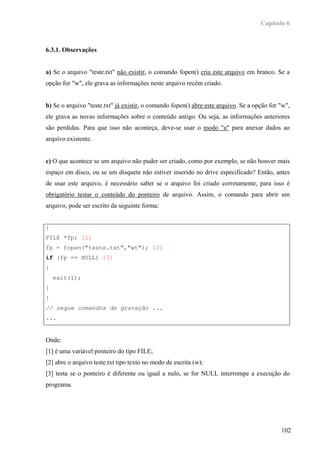 Capítulo 6



6.3.1. Observações


a) Se o arquivo "teste.txt" não existir, o comando fopen() cria este arquivo em branco. Se a
opção for "w", ele grava as informações neste arquivo recém criado.


b) Se o arquivo "teste.txt" já existir, o comando fopen() abre este arquivo. Se a opção for "w",
ele grava as novas informações sobre o conteúdo antigo. Ou seja, as informações anteriores
são perdidas. Para que isso não aconteça, deve-se usar o modo "a" para anexar dados ao
arquivo existente.


c) O que acontece se um arquivo não puder ser criado, como por exemplo, se não houver mais
espaço em disco, ou se um disquete não estiver inserido no drive especificado? Então, antes
de usar este arquivo, é necessário saber se o arquivo foi criado corretamente, para isso é
obrigatório testar o conteúdo do ponteiro de arquivo. Assim, o comando para abrir um
arquivo, pode ser escrito da seguinte forma:


{
FILE *fp; [1]
fp = fopen("teste.txt","wt"); [2]
if (fp == NULL) [3]
{
    exit(1);
}
}
// segue comandos de gravação ...
...


Onde:
[1] é uma variável ponteiro do tipo FILE;
[2] abre o arquivo teste.txt tipo texto no modo de escrita (w);
[3] testa se o ponteiro é diferente ou igual a nulo, se for NULL interrompe a execução do
programa.




                                                                                            102
 