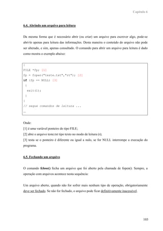 Capítulo 6



6.4. Abrindo um arquivo para leitura


Da mesma forma que é necessário abrir (ou criar) um arquivo para escrever algo, pode-se
abrí-lo apenas para leitura das informações. Desta maneira o conteúdo do arquivo não pode
ser alterado, e sim, apenas consultado. O comando para abrir um arquivo para leitura é dado
como mostra o exemplo abaixo:


{
FILE *fp; [1]
fp = fopen("teste.txt","rt"); [2]
if (fp == NULL) [3]
    {
        exit(1);
    }
}
// segue comandos de leitura ...
...


Onde:
[1] é uma variável ponteiro do tipo FILE;
[2] abre o arquivo teste.txt tipo texto no modo de leitura (r);
[3] testa se o ponteiro é diferente ou igual a nulo, se for NULL interrompe a execução do
programa.


6.5. Fechando um arquivo


O comando fclose() fecha um arquivo que foi aberto pela chamada de fopen(). Sempre, a
operação com arquivos acontece nesta sequência:


Um arquivo aberto, quando não for sofrer mais nenhum tipo de operação, obrigatoriamente
deve ser fechado. Se não for fechado, o arquivo pode ficar definitivamente inacessível.




                                                                                          103
 