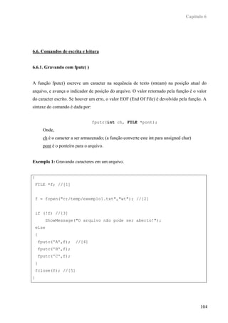 Capítulo 6




6.6. Comandos de escrita e leitura


6.6.1. Gravando com fputc( )


A função fputc() escreve um caracter na sequência de texto (stream) na posição atual do
arquivo, e avança o indicador de posição do arquivo. O valor retornado pela função é o valor
do caracter escrito. Se houver um erro, o valor EOF (End Of File) é devolvido pela função. A
sintaxe do comando é dada por:


                                    fputc(int ch, FILE *pont);
          Onde,
          ch é o caracter a ser armazenado; (a função converte este int para unsigned char)
          pont é o ponteiro para o arquivo.


Exemplo 1: Gravando caracteres em um arquivo.


{
    FILE *f; //[1]


    f = fopen("c:/temp/exemplo1.txt","wt"); //[2]


    if (!f) //[3]
           ShowMessage("O arquivo não pode ser aberto!");
    else
    {
        fputc('A',f);      //[4]
        fputc('B',f);
        fputc('C',f);
    }
    fclose(f); //[5]
}




                                                                                               104
 