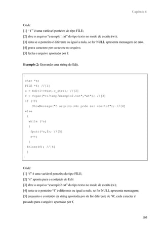 Capítulo 6



Onde:
[1] “ f ” é uma variável ponteiro do tipo FILE;
[2] abre o arquivo “exemplo1.txt” do tipo texto no modo de escrita (wt);
[3] testa se o ponteiro é diferente ou igual a nulo, se for NULL apresenta mensagem de erro.
[4] grava caractere por caractere no arquivo.
[5] fecha o arquivo apontado por f.


Exemplo 2: Gravando uma string do Edit.


{
    char *s;
    FILE *f; //[1]
    s = Edit1->Text.c_str(); //[2]
    f = fopen("c:/temp/exemplo2.txt","wt"); //[3]
    if (!f)
              ShowMessage("O arquivo não pode ser aberto!"); //[4]
    else
     {
         while (*s)
         {
             fputc(*s,f); //[5]
             s++;
         }
    fclose(f); //[6]
     }
}


Onde:
[1] “f” é uma variável ponteiro do tipo FILE;
[2] “s” aponta para o conteúdo do Edit
[3] abre o arquivo “exemplo2.txt” do tipo texto no modo de escrita (w);
[4] testa se o ponteiro “f” é diferente ou igual a nulo, se for NULL apresenta mensagem;
[5] enquanto o conteúdo da string apontada por str for diferente de '0', cada caracter é
passado para o arquivo apontado por f.



                                                                                             105
 