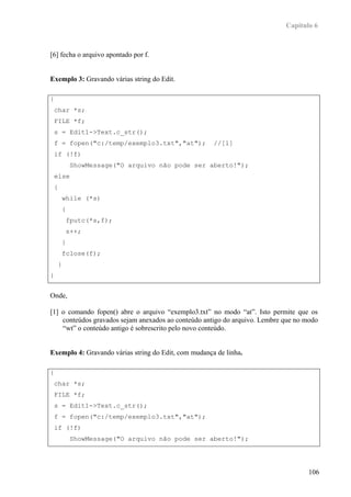 Capítulo 6



[6] fecha o arquivo apontado por f.


Exemplo 3: Gravando várias string do Edit.

{
    char *s;
    FILE *f;
    s = Edit1->Text.c_str();
    f = fopen("c:/temp/exemplo3.txt","at");           //[1]
    if (!f)
                 ShowMessage("O arquivo não pode ser aberto!");
    else
    {
            while (*s)
            {
                fputc(*s,f);
                s++;
            }
            fclose(f);
        }
}


Onde,

[1] o comando fopen() abre o arquivo “exemplo3.txt” no modo “at”. Isto permite que os
    conteúdos gravados sejam anexados ao conteúdo antigo do arquivo. Lembre que no modo
    “wt” o conteúdo antigo é sobrescrito pelo novo conteúdo.


Exemplo 4: Gravando várias string do Edit, com mudança de linha.

{
    char *s;
    FILE *f;
    s = Edit1->Text.c_str();
    f = fopen("c:/temp/exemplo3.txt","at");
    if (!f)
                 ShowMessage("O arquivo não pode ser aberto!");




                                                                                   106
 