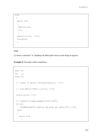 Capítulo 6



    else
     {
         while (*s)
         {
             fputc(*s,f);
             s++;
             }
         fputc('n',f);        //[1]
         fclose(f);
         }
}


Onde,

[1] insere o caractere ‘n’ (mudança de linha) após escrever uma string no aqruivo.


Exemplo 5: Gravando valores numéricos.

{
    char *s;
    int            i;
    FILE *f;


     s = (char *) malloc (5*sizeof(char));              //[1]


     i = atoi(Edit1->Text.c_str()); //[2]


     itoa(i,s,10); //[3]


     f = fopen("c:/temp/exemplo2.txt","at");
     if (!f)
                  ShowMessage("O arquivo não pode ser aberto!"); //[4]
         else
         {
                 while (*s)
                   {




                                                                                             107
 