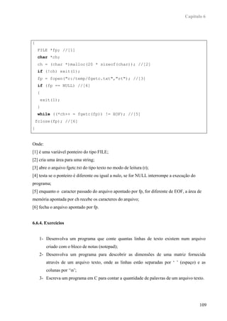 Capítulo 6




{
    FILE *fp; //[1]
     char *ch;
    ch = (char *)malloc(20 * sizeof(char)); //[2]
     if (!ch) exit(1);
    fp = fopen("c:/temp/fgetc.txt","rt"); //[3]
     if (fp == NULL) //[4]
    {
        exit(1);
    }
     while ((*ch++ = fgetc(fp)) != EOF); //[5]
    fclose(fp); //[6]
}


Onde:
[1] é uma variável ponteiro do tipo FILE;
[2] cria uma área para uma string;
[3] abre o arquivo fgetc.txt do tipo texto no modo de leitura (r);
[4] testa se o ponteiro é diferente ou igual a nulo, se for NULL interrompe a execução do
programa;
[5] enquanto o caracter passado do arquivo apontado por fp, for diferente de EOF, a área de
memória apontada por ch recebe os caracteres do arquivo;
[6] fecha o arquivo apontado por fp.


6.6.4. Exercícios


     1- Desenvolva um programa que conte quantas linhas de texto existem num arquivo
          criado com o bloco de notas (notepad);
     2- Desenvolva um programa para descobrir as dimensões de uma matriz fornecida
          através de um arquivo texto, onde as linhas estão separadas por ‘ ’ (espaço) e as
          colunas por ‘n’;
     3- Escreva um programa em C para contar a quantidade de palavras de um arquivo texto.




                                                                                            109
 