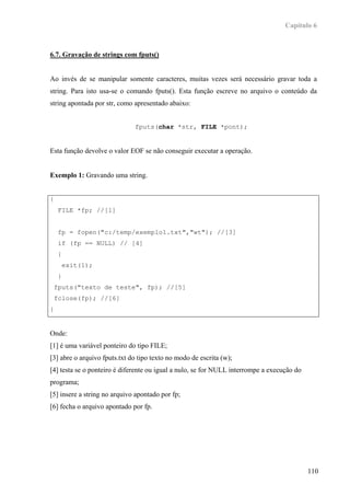 Capítulo 6



6.7. Gravação de strings com fputs()


Ao invés de se manipular somente caracteres, muitas vezes será necessário gravar toda a
string. Para isto usa-se o comando fputs(). Esta função escreve no arquivo o conteúdo da
string apontada por str, como apresentado abaixo:


                              fputs(char *str, FILE *pont);


Esta função devolve o valor EOF se não conseguir executar a operação.


Exemplo 1: Gravando uma string.


{
     FILE *fp; //[1]


     fp = fopen("c:/temp/exemplo1.txt","wt"); //[3]
     if (fp == NULL) // [4]
     {
         exit(1);
     }
    fputs("texto de teste", fp); //[5]
    fclose(fp); //[6]
}


Onde:
[1] é uma variável ponteiro do tipo FILE;
[3] abre o arquivo fputs.txt do tipo texto no modo de escrita (w);
[4] testa se o ponteiro é diferente ou igual a nulo, se for NULL interrompe a execução do
programa;
[5] insere a string no arquivo apontado por fp;
[6] fecha o arquivo apontado por fp.




                                                                                            110
 