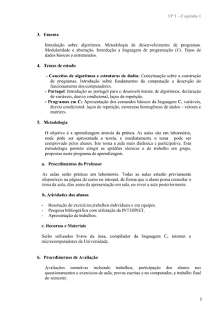TP I - Capítulo 1



3. Ementa

      Introdução sobre algoritmos. Metodologia de desenvolvimento de programas.
      Modularidade e abstração. Introdução a linguagem de programação (C). Tipos de
      dados básicos e estruturados.

4. Temas de estudo

       - Conceitos de algoritmos e estruturas de dados: Conceituação sobre a construção
         de programas. Introdução sobre fundamentos da computação e descrição do
         funcionamento dos computadores.
      - Portugol: Introdução ao portugol para o desenvolvimento de algoritmos, declaração
         de variáveis, desvio condicional, laços de repetição.
      - Programas em C: Apresentação dos comandos básicos da linguagem C, variáveis,
         desvio condicional, laços de repetição, estruturas homogêneas de dados – vetores e
         matrizes.

5. Metodologia

      O objetivo é a aprendizagem através da prática. As aulas são em laboratório,
      onde pode ser apresentada a teoria, e imediatamente o tema pode ser
      comprovado pelos alunos. Isto torna a aula mais dinâmica e participativa. Esta
      metodologia permite atingir as aptidões técnicas e de trabalho em grupo,
      propostas neste programa de aprendizagem.

  a. Procedimentos do Professor

  As aulas serão práticas em laboratório. Todas as aulas estarão previamente
  disponíveis na página do curso na internet, de forma que o aluno possa consultar o
  tema da aula, dias antes da apresentação em sala, ou rever a aula posteriormente.

  b. Atividades dos alunos

  -    Resolução de exercícios,trabalhos individuais e em equipes.
  -    Pesquisa bibliográfica com utilização da INTERNET.
  -    Apresentação de trabalhos.

  c. Recursos e Materiais

  Serão utilizados livros da área, compilador da linguagem C, internet e
  microcomputadores da Universidade.


6. Procedimetnos de Avaliação

      Avaliações somativas incluindo trabalhos, participação dos alunos nos
      questionamentos e exercícios de aula, provas escritas e no computador, e trabalho final
      do semestre.



                                                                                            3
 