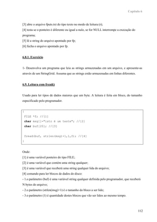 Capítulo 6



[3] abre o arquivo fputs.txt do tipo texto no modo de leitura (r);
[4] testa se o ponteiro é diferente ou igual a nulo, se for NULL interrompe a execução do
programa;
[5] lê a string do arquivo apontado por fp;
[6] fecha o arquivo apontado por fp.


6.8.1. Exercício


1- Desenvolva um programa que leia as strings armazenadas em um arquivo, e apresente-as
através de um StringGrid. Assuma que as strings estão armazenadas em linhas diferentes.


6.9. Leitura com fread()


Usado para ler tipos de dados maiores que um byte. A leitura é feita em bloco, do tamanho
especificado pelo programador.


{
    FILE *f; //[1]
    char msg[]="isto é um teste"; //[2]
    char buf[20]; //[3]


    fread(buf, strlen(msg)+1,1,f); //[4]
}


Onde:
[1] é uma variável ponteiro do tipo FILE;
[2] é uma variável que contém uma string qualquer;
[3] é uma variável que receberá uma string qualquer lida do arquivo;
[4] comando para ler blocos de dados do disco:
- 1.o parâmetro (buf) é uma variável string qualquer definida pelo programador, que receberá
N bytes do arquivo;
- 2.o parâmetro (strlen(msg)+1) é o tamanho do bloco a ser lido;
- 3.o parâmetro (1) é quantidade destes blocos que vão ser lidos ao mesmo tempo.



                                                                                            112
 