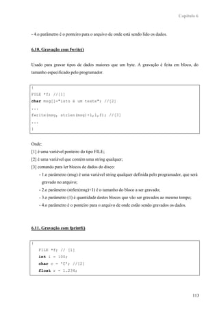Capítulo 6



- 4.o parâmetro é o ponteiro para o arquivo de onde está sendo lido os dados.


6.10. Gravação com fwrite()


Usado para gravar tipos de dados maiores que um byte. A gravação é feita em bloco, do
tamanho especificado pelo programador.


{
FILE *f; //[1]
char msg[]="isto é um teste"; //[2]
...
fwrite(msg, strlen(msg)+1,1,f); //[3]
...
}


Onde:
[1] é uma variável ponteiro do tipo FILE;
[2] é uma variável que contém uma string qualquer;
[3] comando para ler blocos de dados do disco:
      - 1.o parâmetro (msg) é uma variável string qualquer definida pelo programador, que será
       gravado no arquivo;
      - 2.o parâmetro (strlen(msg)+1) é o tamanho do bloco a ser gravado;
      - 3.o parâmetro (1) é quantidade destes blocos que vão ser gravados ao mesmo tempo;
      - 4.o parâmetro é o ponteiro para o arquivo de onde estão sendo gravados os dados.




6.11. Gravação com fprintf()


{
      FILE *f; // [1]
      int i = 100;
      char c = 'C'; //[2]
      float r = 1.234;




                                                                                            113
 