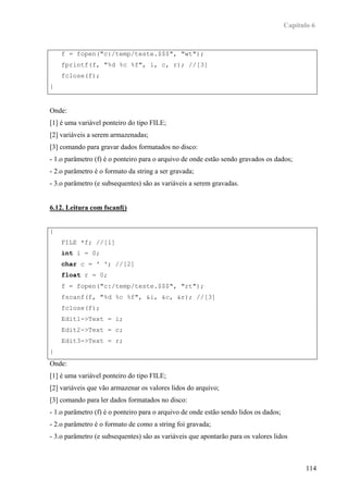 Capítulo 6



    f = fopen("c:/temp/teste.$$$", "wt");
    fprintf(f, "%d %c %f", i, c, r); //[3]
    fclose(f);
}


Onde:
[1] é uma variável ponteiro do tipo FILE;
[2] variáveis a serem armazenadas;
[3] comando para gravar dados formatados no disco:
- 1.o parâmetro (f) é o ponteiro para o arquivo de onde estão sendo gravados os dados;
- 2.o parâmetro é o formato da string a ser gravada;
- 3.o parâmetro (e subsequentes) são as variáveis a serem gravadas.


6.12. Leitura com fscanf()


{
    FILE *f; //[1]
    int i = 0;
    char c = ' '; //[2]
    float r = 0;
    f = fopen("c:/temp/teste.$$$", "rt");
    fscanf(f, "%d %c %f", &i, &c, &r); //[3]
    fclose(f);
    Edit1->Text = i;
    Edit2->Text = c;
    Edit3->Text = r;
}
Onde:
[1] é uma variável ponteiro do tipo FILE;
[2] variáveis que vão armazenar os valores lidos do arquivo;
[3] comando para ler dados formatados no disco:
- 1.o parâmetro (f) é o ponteiro para o arquivo de onde estão sendo lidos os dados;
- 2.o parâmetro é o formato de como a string foi gravada;
- 3.o parâmetro (e subsequentes) são as variáveis que apontarão para os valores lidos



                                                                                             114
 