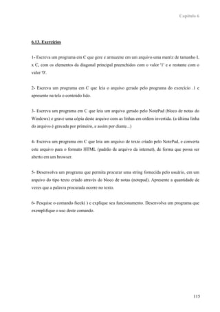 Capítulo 6




6.13. Exercícios


1- Escreva um programa em C que gere e armazene em um arquivo uma matriz de tamanho L
x C, com os elementos da diagonal principal preenchidos com o valor '1' e o restante com o
valor '0'.


2- Escreva um programa em C que leia o arquivo gerado pelo programa do exercício .1 e
apresente na tela o conteúdo lido.


3- Escreva um programa em C que leia um arquivo gerado pelo NotePad (bloco de notas do
Windows) e grave uma cópia deste arquivo com as linhas em ordem invertida. (a última linha
do arquivo é gravada por primeiro, e assim por diante...)


4- Escreva um programa em C que leia um arquivo de texto criado pelo NotePad, e converta
este arquivo para o formato HTML (padrão de arquivo da internet), de forma que possa ser
aberto em um browser.


5- Desenvolva um programa que permita procurar uma string fornecida pelo usuário, em um
arquivo do tipo texto criado através do bloco de notas (notepad). Apresente a quantidade de
vezes que a palavra procurada ocorre no texto.


6- Pesquise o comando fseek( ) e explique seu funcionamento. Desenvolva um programa que
exemplifique o uso deste comando.




                                                                                       115
 