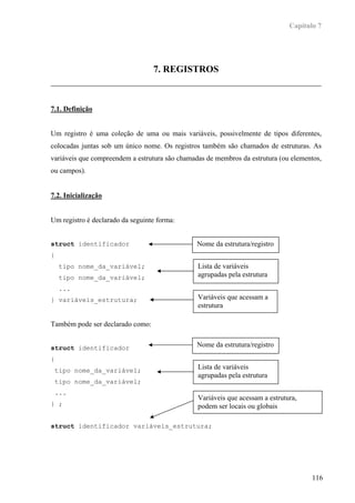 Capítulo 7




                                  7. REGISTROS



7.1. Definição


Um registro é uma coleção de uma ou mais variáveis, possivelmente de tipos diferentes,
colocadas juntas sob um único nome. Os registros também são chamados de estruturas. As
variáveis que compreendem a estrutura são chamadas de membros da estrutura (ou elementos,
ou campos).


7.2. Inicialização


Um registro é declarado da seguinte forma:


struct identificador                            Nome da estrutura/registro
{
     tipo nome_da_variável;                     Lista de variáveis
     tipo nome_da_variável;                     agrupadas pela estrutura
     ...
} variáveis_estrutura;                          Variáveis que acessam a
                                                estrutura

Também pode ser declarado como:


struct identificador                            Nome da estrutura/registro

{
    tipo nome_da_variável;                      Lista de variáveis
                                                agrupadas pela estrutura
    tipo nome_da_variável;
    ...
                                                Variáveis que acessam a estrutura,
} ;                                             podem ser locais ou globais

struct identificador variáveis_estrutura;




                                                                                      116
 