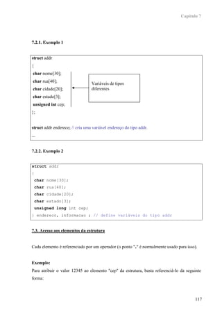 Capítulo 7




7.2.1. Exemplo 1


struct addr
{
 char nome[30];
 char rua[40];
                                 Variáveis de tipos
 char cidade[20];                diferentes
 char estado[3];
 unsigned int cep;
};


struct addr endereco; // cria uma variável endereço do tipo addr.
...


7.2.2. Exemplo 2


struct addr
{
    char nome[30];
    char rua[40];
    char cidade[20];
    char estado[3];
    unsigned long int cep;
} endereco, informacao ; // define variáveis do tipo addr


7.3. Acesso aos elementos da estrutura


Cada elemento é referenciado por um operador (o ponto "." é normalmente usado para isso).


Exemplo:
Para atribuir o valor 12345 ao elemento "cep" da estrutura, basta referenciá-lo da seguinte
forma:



                                                                                       117
 