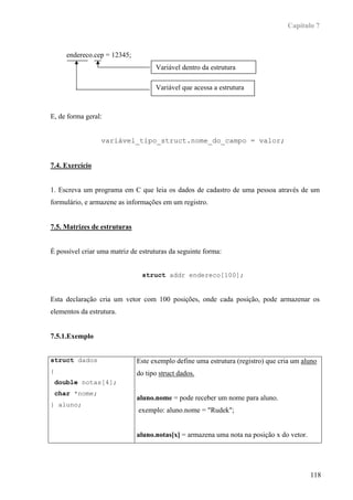 Capítulo 7



       endereco.cep = 12345;
                                     Variável dentro da estrutura

                                     Variável que acessa a estrutura



E, de forma geral:


                  variável_tipo_struct.nome_do_campo = valor;


7.4. Exercício


1. Escreva um programa em C que leia os dados de cadastro de uma pessoa através de um
formulário, e armazene as informações em um registro.


7.5. Matrizes de estruturas


É possível criar uma matriz de estruturas da seguinte forma:


                                struct addr endereco[100];


Esta declaração cria um vetor com 100 posições, onde cada posição, pode armazenar os
elementos da estrutura.


7.5.1.Exemplo


struct dados                   Este exemplo define uma estrutura (registro) que cria um aluno
{                              do tipo struct dados.
    double notas[4];
    char *nome;
                               aluno.nome = pode receber um nome para aluno.
} aluno;
                               exemplo: aluno.nome = "Rudek";


                               aluno.notas[x] = armazena uma nota na posição x do vetor.




                                                                                           118
 