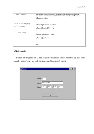 Capítulo 7



struct dados                  De forma mais dinâmica, podemos criar registros para N
{                             alunos. Assim,

double notas[4];
                              aluno[1].nome = "Pedro";
char *nome;
                              aluno[1].notas[0] = 10;

} aluno[10];
                              aluno[2].nome = "João"
                              aluno[2].nota = 6;


                              etc...


7.5.2. Exercício


1 - Elabore um programa em C para calcular a média das 4 notas bimestrais de cada aluno
(usando registros), para um professor que tenha 3 turmas de 5 alunos.




                                                                                       119
 