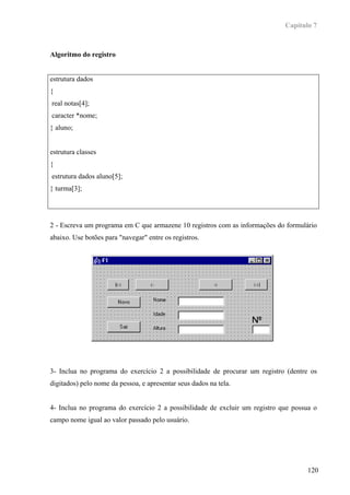 Capítulo 7



Algoritmo do registro


estrutura dados
{
real notas[4];
caracter *nome;
} aluno;


estrutura classes
{
estrutura dados aluno[5];
} turma[3];




2 - Escreva um programa em C que armazene 10 registros com as informações do formulário
abaixo. Use botões para "navegar" entre os registros.




3- Inclua no programa do exercício 2 a possibilidade de procurar um registro (dentre os
digitados) pelo nome da pessoa, e apresentar seus dados na tela.


4- Inclua no programa do exercício 2 a possibilidade de excluir um registro que possua o
campo nome igual ao valor passado pelo usuário.




                                                                                    120
 