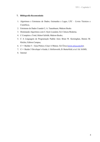 TP I - Capítulo 1



7.   Bibliografia Recomendada

1. Algoritmos e Estruturas de Dados; Guimarães e Lages, LTC – Livros Técnicos e
     Científicos.
2. Estruturas de Dados Usando C; A. Tanenbaum; Makron Books
3. Dominando Algoritmos com C; Kyle Loundon; Ed. Ciência Moderna.
4. C Completo e Total; Hebert Schildt; Makron Books;
5. C A Linguagem de Programação Padrão Ansi; Brian W. Kerninghan, Dennis M.
     Ritchie; Editora Campus;
6. C++ Builder 5 – Guia Prático; César A Mateus. Ed. Érica (www.erica.com.br);
7. C++ Buider 5 Developer´s Guide; J. Hollinworth, D. Butterfield, et al. Ed. SAMS;
8. Internet




                                                                                      4
 