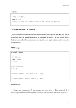 Capítulo 7



No Botão:
{
    ALUNO turma[20];
    char M[20];
    sprintf("O nome do primeiro aluno é %s", turma[0].Nome );
}


7.7. Gravação e Leitura de Registros


Qual é o tamanho de um registro? Normalmente um valor maior que um byte. Ou seja, tem-se
um bloco de dados de tamanho dependente da quantidade de campos e de seus tipos de dados.
Sendo assim, a melhor forma de armazenar/ler registros em arquivos é através dos comandos
fwrite() e fread().


7.7.1 Exemplo

typedef struct
{
    int idade;
    char *nome;
} Dados;


Dados regDados;
FILE *fp;
...
fwrite(&regDados, sizeof(Dados),1, fp);
...
fread(&regDados, sizeof(Dados),1, fp);



7.7.2.Exercício


1 - Escreva um programa em C que armazene em um arquivo os dados cadastrais de n
pessoas, e possibilite recuperar o registro do arquivo através da busca pelo nome da pessoa.




                                                                                           122
 