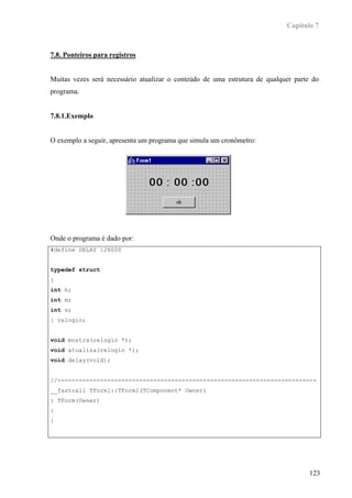 Capítulo 7



7.8. Ponteiros para registros


Muitas vezes será necessário atualizar o conteúdo de uma estrutura de qualquer parte do
programa.


7.8.1.Exemplo


O exemplo a seguir, apresenta um programa que simula um cronômetro:




Onde o programa é dado por:
#define DELAY 128000


typedef struct
{
int h;
int m;
int s;
} relogio;


void mostra(relogio *);
void atualiza(relogio *);
void delay(void);


//-------------------------------------------------------------------------
__fastcall TForm1::TForm1(TComponent* Owner)
: TForm(Owner)
{
}




                                                                                   123
 